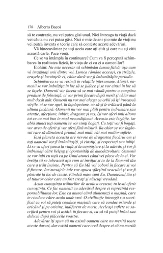 178 Alberto Bacoi
să te contrazic, nu vei putea găsi unul. Nici întreaga ta viaţă dacă
vei căuta nu vei putea găsi. Nici o mie de ani şi o mie de vieţi nu
vei putea inventa o teorie care să conteste aceste adevăruri.
Vă binecuvântez pe toţi aceia care aţi citit şi care nu aţi citit
această carte. Pace vouă.
Ce se va întâmpla în continuare? Cum va fi percepută schim-
barea în realitatea fizică, în viaţa de zi cu zi a oamenilor?
Elohim: Nu este necesar să schimbăm lumea fizică, aşa cum
vă imaginaţi unii dintre voi. Lumea rămâne aceeaşi, cu străzile,
oraşele şi locuinţele ei, chiar dacă vor fi îmbunătăţite periodic.
Schimbarea se va resimţi în relaţiile interumane. Atunci, oa-
menii se vor îmbrăţişa în loc să se judece şi se vor cinsti în loc să
se înşele. Oamenii vor înceta să se mai vândă pentru a cumpăra
produse de folosinţă, ci vor primi fiecare după merit şi chiar mai
mult decât atât. Oamenii nu vor mai alerga ca orbii să îşi irosească
vieţile, ci se vor opri, în înţelepciune, ca să şi le trăiască până la
ultima picătură. Oamenii nu vor mai plăti pentru îndrumare sau
atenţie, afecţiune, iubire, dragoste şi sex, îşi vor oferi unii altora
tot ce au mai bun în mod necondiţionat. Aceasta este bogăţie, iar
abia atunci toţi oamenii se vor simţi bogaţi. Cu toţii vor fi bogaţi,
vor avea de oferit şi vor oferi fără măsură. Ba chiar se vor înghe-
sui care să dăruiască primul, mai mult, cât mai multor suflete.
Însă planeta aceasta are nevoie de dragostea fiecărui om şi
toţi oamenii vor fi însănătoşiţi, şi cinstiţi, şi respectaţi sau iubiţi.
Li se va oferi şansa la viaţă şi la cunoaştere şi la adevăr, şi vor fi
îndrumaţi către belşug şi oportunităţi de autodezvoltare. Oamenii
se vor iubi cu toţii ca pe Unul atunci când vei pleca de la ei. Vor
învăţa să se iubească aşa cum ai învăţat şi tu de la Domnul tău
care a trăit înainte. Pentru că Eu Mă voi coborî în fiecare şi voi
fi fiecare. Iar mesajele tale vor apuca sfârşitul veacului şi vor fi
păstrate la loc de cinste. Fiindcă mare sunt Eu, Dumnezeul tău şi
al tuturor celor care au fost creaţi şi născuţi vreodată.
Acum cunoştinţa trăitorilor de acolo a crescut, tu le-ai oferit
cunoştinţa. Ce fac oamenii cu adevărul despre ei reprezintă res-
ponsabilitatea lor. Este ca atunci când alimentezi o maşină, care
te conduce către acolo unde vrei. O civilizaţie întreagă s-a sacri-
ficat ca voi să puteţi conduce maşinile care vă conduc oriunde şi
oricând şi pe oricine, indiferent de merit. Aceleaşi suflete se sa-
crifică pentru voi şi astăzi, în fiecare zi, ca să vă puteţi hrăni sau
delecta după plăcerile voastre.
Adevărat îţi spun că nu există oameni care nu merită toate
aceste daruri, dar există oameni care cred despre ei că nu merită
 
