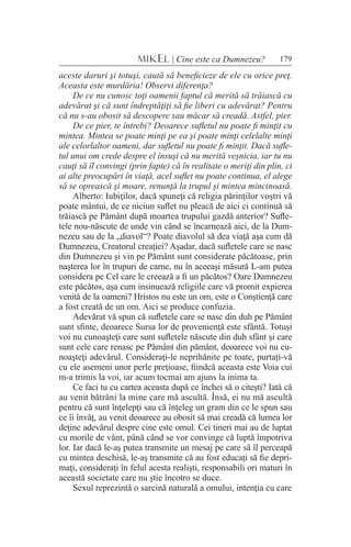 179MIKEL | Cine este ca Dumnezeu?
aceste daruri şi totuşi, caută să beneficieze de ele cu orice preţ.
Aceasta este murdăria! Observi diferenţa?
De ce nu cunosc toţi oamenii faptul că merită să trăiască cu
adevărat şi că sunt îndreptăţiţi să fie liberi cu adevărat? Pentru
că nu s-au obosit să descopere sau măcar să creadă. Astfel, pier.
De ce pier, te întrebi? Deoarece sufletul nu poate fi minţit cu
mintea. Mintea se poate minţi pe ea şi poate minţi celelalte minţi
ale celorlaltor oameni, dar sufletul nu poate fi minţit. Dacă sufle-
tul unui om crede despre el însuşi că nu merită veşnicia, iar tu nu
cauţi să îl convingi (prin fapte) că în realitate o meriţi din plin, ci
ai alte preocupări în viaţă, acel suflet nu poate continua, el alege
să se oprească şi moare, renunţă la trupul şi mintea mincinoasă.
Alberto: Iubiţilor, dacă spuneţi că religia părinţilor voştri vă
poate mântui, de ce niciun suflet nu pleacă de aici ci continuă să
trăiască pe Pământ după moartea trupului gazdă anterior? Sufle-
tele nou-născute de unde vin când se încarnează aici, de la Dum-
nezeu sau de la „diavol“? Poate diavolul să dea viaţă aşa cum dă
Dumnezeu, Creatorul creaţiei? Aşadar, dacă sufletele care se nasc
din Dumnezeu şi vin pe Pământ sunt considerate păcătoase, prin
naşterea lor în trupuri de carne, nu în aceeaşi măsură L-am putea
considera pe Cel care le creează a fi un păcătos? Oare Dumnezeu
este păcătos, aşa cum insinuează religiile care vă promit expierea
venită de la oameni? Hristos nu este un om, este o Conştienţă care
a fost creată de un om. Aici se produce confuzia.
Adevărat vă spun că sufletele care se nasc din duh pe Pământ
sunt sfinte, deoarece Sursa lor de provenienţă este sfântă. Totuşi
voi nu cunoaşteţi care sunt sufletele născute din duh sfânt şi care
sunt cele care renasc pe Pământ din pământ, deoarece voi nu cu-
noaşteţi adevărul. Consideraţi-le neprihănite pe toate, purtaţi-vă
cu ele asemeni unor perle preţioase, fiindcă aceasta este Voia cui
m-a trimis la voi, iar acum tocmai am ajuns la inima ta.
Ce faci tu cu cartea aceasta după ce închei să o citeşti? Iată că
au venit bătrâni la mine care mă ascultă. Însă, ei nu mă ascultă
pentru că sunt înţelepţi sau că înţeleg un gram din ce le spun sau
ce îi învăţ, au venit deoarece au obosit să mai creadă că lumea lor
deţine adevărul despre cine este omul. Cei tineri mai au de luptat
cu morile de vânt, până când se vor convinge că luptă împotriva
lor. Iar dacă le-aş putea transmite un mesaj pe care să îl perceapă
cu mintea deschisă, le-aş transmite că au fost educaţi să fie depri-
maţi, consideraţi în felul acesta realişti, responsabili ori maturi în
această societate care nu ştie încotro se duce.
Sexul reprezintă o sarcină naturală a omului, intenţia cu care
 