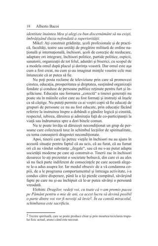 18 Alberto Bacoi
identitate înaintea Mea şi alegi cu bun discernământ să nu exişti,
îmbrăţişând iluzia nefondată a superiorităţii.
Mikel: Aţi construit grădiniţe, şcoli profesionale şi de practi-
că, facultăţi, teatre sau unităţi de pregătire militară de ordine na-
ţională şi internaţională, închisori, şcoli de corecţie de reeducare,
adaptare ori integrare, închisori politice, partide politice, ospicii,
sanatorii, organizaţii de tot felul, adunări şi biserici, cu scopul de
a modela omul după placul şi dorinţa voastră. Dar omul este aşa
cum a fost creat, nu cum şi-au imaginat minţile voastre cele mai
întunecate că ar putea să fie.
Nu poţi posta reclame de televiziune prin care să promovezi
cinstea, educaţia, prosperitatea şi dreptatea, susţinând organizaţii
fondate şi conduse de persoane publice reţinute pentru furt şi în-
şelăciune. Educaţia sau formarea „corectă“ a tinerei generaţii nu
poate sta în mâinile celor care au fost formaţi şi instruiţi să înşele
ca să câştige. Nu puteţi permite ca ai voştri copii să fie educaţi de
grupuri de persoane ce nu au fost educate, prin educaţie făcând
referire la instruirea înspre a dobândi o gândire logică şi cinstită,
respectul, iubirea, dăruirea şi admiraţia faţă de co-participanţii la
viaţă sau îndrumarea spre a dori binele comun.
Nu te poate învăţa să dăruieşti necondiţionat un grup de per-
soane care colectează taxe în schimbul lecţiilor de spiritualitate,
cu tema cunoaşterii dragostei necondiţionate.
Apoi, tinerii care îşi petrec vieţile în închisori nu au ajuns în
această situaţie pentru faptul că au ucis, că au furat, că au fumat
ori că au vândut substanţe „ilegale“, sau că nu s-au putut adapta
societăţii moderne pe care aţi construit-o. Tinerii zac în închisori
deoarece le-aţi prezentat o societate bolnavă, din care ei au ales
să nu facă parte indiferent de consecinţele pe care această alege-
re le-a adus asupra lor. Iar modul obsesiv de a vă condamna co-
piii, de a le programa comportamentul şi întreaga activitate, i-a
condus către disperare, până la a îşi pierde cumpătul, săvârşind
fapte pe care nu şi-au închipuit că le-ar putea săvârşi o persoană
vreodată.
Elohim: Dragilor, vedeţi voi, cu toate că v-am promis pacea
pe Pământ pentru o mie de ani, ca acest lucru să devină posibil
o parte dintre voi vor fi nevoiţi să învie2. În ea constă miracolul,
schimbarea este sacrificiu.
2 Trezire spirituală, care se poate produce chiar şi prin moartea/reciclarea trupu-
lui fizic actual, atunci când este necesar.
 