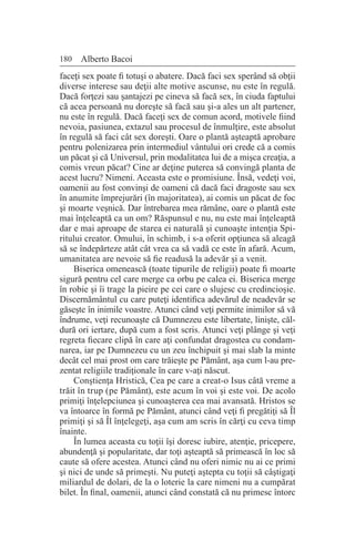 180 Alberto Bacoi
faceţi sex poate fi totuşi o abatere. Dacă faci sex sperând să obţii
diverse interese sau deţii alte motive ascunse, nu este în regulă.
Dacă forţezi sau şantajezi pe cineva să facă sex, în ciuda faptului
că acea persoană nu doreşte să facă sau şi-a ales un alt partener,
nu este în regulă. Dacă faceţi sex de comun acord, motivele fiind
nevoia, pasiunea, extazul sau procesul de înmulţire, este absolut
în regulă să faci cât sex doreşti. Oare o plantă aşteaptă aprobare
pentru polenizarea prin intermediul vântului ori crede că a comis
un păcat şi că Universul, prin modalitatea lui de a mişca creaţia, a
comis vreun păcat? Cine ar deţine puterea să convingă planta de
acest lucru? Nimeni. Aceasta este o promisiune. Însă, vedeţi voi,
oamenii au fost convinşi de oameni că dacă faci dragoste sau sex
în anumite împrejurări (în majoritatea), ai comis un păcat de foc
şi moarte veşnică. Dar întrebarea mea rămâne, oare o plantă este
mai înţeleaptă ca un om? Răspunsul e nu, nu este mai înţeleaptă
dar e mai aproape de starea ei naturală şi cunoaşte intenţia Spi-
ritului creator. Omului, în schimb, i s-a oferit opţiunea să aleagă
să se îndepărteze atât cât vrea ca să vadă ce este în afară. Acum,
umanitatea are nevoie să fie readusă la adevăr şi a venit.
Biserica omenească (toate tipurile de religii) poate fi moarte
sigură pentru cel care merge ca orbu pe calea ei. Biserica merge
în robie şi îi trage la pieire pe cei care o slujesc cu credincioşie.
Discernământul cu care puteţi identifica adevărul de neadevăr se
găseşte în inimile voastre. Atunci când veţi permite inimilor să vă
îndrume, veţi recunoaşte că Dumnezeu este libertate, linişte, căl-
dură ori iertare, după cum a fost scris. Atunci veţi plânge şi veţi
regreta fiecare clipă în care aţi confundat dragostea cu condam-
narea, iar pe Dumnezeu cu un zeu închipuit şi mai slab la minte
decât cel mai prost om care trăieşte pe Pământ, aşa cum l-au pre-
zentat religiile tradiţionale în care v-aţi născut.
Conştienţa Hristică, Cea pe care a creat-o Isus câtă vreme a
trăit în trup (pe Pământ), este acum în voi şi este voi. De acolo
primiţi înţelepciunea şi cunoaşterea cea mai avansată. Hristos se
va întoarce în formă pe Pământ, atunci când veţi fi pregătiţi să Îl
primiţi şi să Îl înţelegeţi, aşa cum am scris în cărţi cu ceva timp
înainte.
În lumea aceasta cu toţii îşi doresc iubire, atenţie, pricepere,
abundenţă şi popularitate, dar toţi aşteaptă să primească în loc să
caute să ofere acestea. Atunci când nu oferi nimic nu ai ce primi
şi nici de unde să primeşti. Nu puteţi aştepta cu toţii să câştigaţi
miliardul de dolari, de la o loterie la care nimeni nu a cumpărat
bilet. În final, oamenii, atunci când constată că nu primesc întorc
 