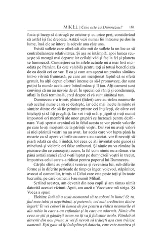 181MIKEL | Cine este ca Dumnezeu?
foaia şi încep să distrugă pe oricine şi cu orice preţ, considerând
că astfel îşi fac dreptate. Astăzi vezi numai foi întoarse pe dos în
lume, însă ele se întorc la adevăr una câte una.
Există suflete care oferă cât alte mii de suflete la un loc ca să
contrabalanseze relativitatea. Şi aşa se întâmplă, apoi lumea reu-
şeşte să meargă mai departe iar ceilalţi văd şi fac la fel şi planeta
se luminează. Cunoaştere ca în zilele actuale nu a mai fost nici-
odată pe Pământ. Ea este valabilă pentru toţi şi totuşi beneficiază
de ea decât cei ce vor. E ca şi cum am aşezat un produs sănătos
într-o vitrină frumoasă, pe care am menţionat faptul că se oferă
gratuit, ba alţii depun eforturi imense ca să-l promoveze, dar sunt
puţini la număr aceia care întind mâna şi îl iau. Alţi oameni sunt
convinşi că nu au nevoie de el. În special cei răniţi şi condamnaţi,
aflaţi în fază terminală, cred despre ei că sunt sănătoşi tun.
Dumnezeu v-a trimis păstori (lideri) care au strâns neamurile
sub acelaşi nume ca să se deştepte, iar cele mai încete la minte şi
simţire dintre ele să fie primite printre cei înţelepţi, de către cei
înţelepţi şi să fiţi pregătiţi. Iar voi i-aţi urât şi jignit şi i-aţi numit
impostori ori membrii ale unor grupări ce lucrează pentru dezbi-
nare. V-aţi speriat crezând că în felul acesta se vor pierde valorile
pe care le-aţi moştenit de la părinţii voştri. Dar voi nu aveţi valori
şi nici părinţii voştri nu au avut. Iar aceia care vor lupta până la
moarte ca să apere valorile cu care s-au asociat, vor fi nevoiţi să
piară odată cu ele. Fiindcă, tot ceea ce aţi inventat este gunoi şi
minciună şi viclenie ori false atributuri. Şi nimic nu va rămâne în
picioare din ce cunoaşteţi acum, la fel cum nimic nu a rămas viu
până astăzi atunci când v-aţi luptat pe dumnezeii voştri în trecut,
împotriva celui care s-a ridicat pentru poporul lui Dumnezeu.
Cărţile sfinte au profeţit venirea şi revenirea lui, sub diferite
forme şi în diferite perioade de timp ca înger, voievod, stăpânitor,
avocat al oamenilor, trimis al Celui care este peste toţi şi în toate
lucrurile, pe care oamenii l-au numit Mihail.
Scriind acestea, am devenit din nou copil şi am rămas uimit
datorită acestei viziuni. Apoi, am auzit o Voce care mă striga. Şi
Vocea a spus:
Elohim: Iată că a sosit momentul să te cobori în lume! O, tu,
fiul meu iubit şi neprihănit, şi puternic, cel mai credincios dintre
îngeri! Te vei coborî în lumea de jos pentru a ridica neamurile ei
din robia în care s-au cufundat şi în care au adormit. Nimic din
ceea ce ştii şi gândeşti acum nu îţi va fi folositor acolo. Fiindcă ai
devenit din nou prunc şi vei fi nevoit să trăieşti aşa cum trăiesc
oamenii. Eşti gata să îţi îndeplineşti datoria, care este menirea şi
 