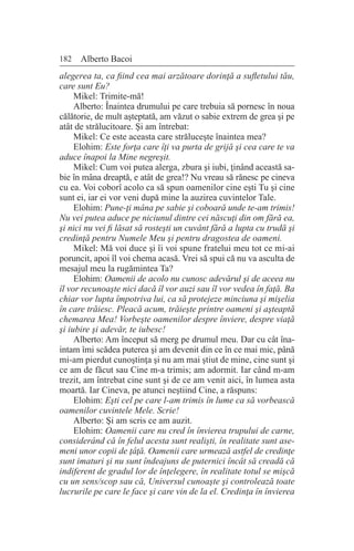 182 Alberto Bacoi
alegerea ta, ca fiind cea mai arzătoare dorinţă a sufletului tău,
care sunt Eu?
Mikel: Trimite-mă!
Alberto: Înaintea drumului pe care trebuia să pornesc în noua
călătorie, de mult aşteptată, am văzut o sabie extrem de grea şi pe
atât de strălucitoare. Şi am întrebat:
Mikel: Ce este aceasta care străluceşte înaintea mea?
Elohim: Este forţa care îţi va purta de grijă şi cea care te va
aduce înapoi la Mine negreşit.
Mikel: Cum voi putea alerga, zbura şi iubi, ţinând această sa-
bie în mâna dreaptă, e atât de grea!? Nu vreau să rănesc pe cineva
cu ea. Voi coborî acolo ca să spun oamenilor cine eşti Tu şi cine
sunt ei, iar ei vor veni după mine la auzirea cuvintelor Tale.
Elohim: Pune-ţi mâna pe sabie şi coboară unde te-am trimis!
Nu vei putea aduce pe niciunul dintre cei născuţi din om fără ea,
şi nici nu vei fi lăsat să rosteşti un cuvânt fără a lupta cu trudă şi
credinţă pentru Numele Meu şi pentru dragostea de oameni.
Mikel: Mă voi duce şi îi voi spune fratelui meu tot ce mi-ai
poruncit, apoi îl voi chema acasă. Vrei să spui că nu va asculta de
mesajul meu la rugămintea Ta?
Elohim: Oamenii de acolo nu cunosc adevărul şi de aceea nu
îl vor recunoaşte nici dacă îl vor auzi sau îl vor vedea în faţă. Ba
chiar vor lupta împotriva lui, ca să protejeze minciuna şi mişelia
în care trăiesc. Pleacă acum, trăieşte printre oameni şi aşteaptă
chemarea Mea! Vorbeşte oamenilor despre înviere, despre viaţă
şi iubire şi adevăr, te iubesc!
Alberto: Am început să merg pe drumul meu. Dar cu cât îna-
intam îmi scădea puterea şi am devenit din ce în ce mai mic, până
mi-am pierdut cunoştinţa şi nu am mai ştiut de mine, cine sunt şi
ce am de făcut sau Cine m-a trimis; am adormit. Iar când m-am
trezit, am întrebat cine sunt şi de ce am venit aici, în lumea asta
moartă. Iar Cineva, pe atunci neştiind Cine, a răspuns:
Elohim: Eşti cel pe care l-am trimis în lume ca să vorbească
oamenilor cuvintele Mele. Scrie!
Alberto: Şi am scris ce am auzit.
Elohim: Oamenii care nu cred în învierea trupului de carne,
considerând că în felul acesta sunt realişti, în realitate sunt ase-
meni unor copii de ţâţă. Oamenii care urmează astfel de credinţe
sunt imaturi şi nu sunt îndeajuns de puternici încât să creadă că
indiferent de gradul lor de înţelegere, în realitate totul se mişcă
cu un sens/scop sau că, Universul cunoaşte şi controlează toate
lucrurile pe care le face şi care vin de la el. Credinţa în învierea
 