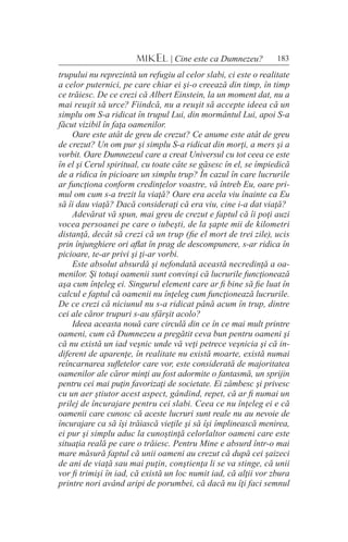183MIKEL | Cine este ca Dumnezeu?
trupului nu reprezintă un refugiu al celor slabi, ci este o realitate
a celor puternici, pe care chiar ei şi-o creează din timp, în timp
ce trăiesc. De ce crezi că Albert Einstein, la un moment dat, nu a
mai reuşit să urce? Fiindcă, nu a reuşit să accepte ideea că un
simplu om S-a ridicat în trupul Lui, din mormântul Lui, apoi S-a
făcut vizibil în faţa oamenilor.
Oare este atât de greu de crezut? Ce anume este atât de greu
de crezut? Un om pur şi simplu S-a ridicat din morţi, a mers şi a
vorbit. Oare Dumnezeul care a creat Universul cu tot ceea ce este
în el şi Cerul spiritual, cu toate câte se găsesc în el, se împiedică
de a ridica în picioare un simplu trup? În cazul în care lucrurile
ar funcţiona conform credinţelor voastre, vă întreb Eu, oare pri-
mul om cum s-a trezit la viaţă? Oare era acela viu înainte ca Eu
să îi dau viaţă? Dacă consideraţi că era viu, cine i-a dat viaţă?
Adevărat vă spun, mai greu de crezut e faptul că îi poţi auzi
vocea persoanei pe care o iubeşti, de la şapte mii de kilometri
distanţă, decât să crezi că un trup (fie el mort de trei zile), ucis
prin înjunghiere ori aflat în prag de descompunere, s-ar ridica în
picioare, te-ar privi şi ţi-ar vorbi.
Este absolut absurdă şi nefondată această necredinţă a oa-
menilor. Şi totuşi oamenii sunt convinşi că lucrurile funcţionează
aşa cum înţeleg ei. Singurul element care ar fi bine să fie luat în
calcul e faptul că oamenii nu înţeleg cum funcţionează lucrurile.
De ce crezi că niciunul nu s-a ridicat până acum în trup, dintre
cei ale căror trupuri s-au sfârşit acolo?
Ideea aceasta nouă care circulă din ce în ce mai mult printre
oameni, cum că Dumnezeu a pregătit ceva bun pentru oameni şi
că nu există un iad veşnic unde vă veţi petrece veşnicia şi că in-
diferent de aparenţe, în realitate nu există moarte, există numai
reîncarnarea sufletelor care vor, este considerată de majoritatea
oamenilor ale căror minţi au fost adormite o fantasmă, un sprijin
pentru cei mai puţin favorizaţi de societate. Ei zâmbesc şi privesc
cu un aer ştiutor acest aspect, gândind, repet, că ar fi numai un
prilej de încurajare pentru cei slabi. Ceea ce nu înţeleg ei e că
oamenii care cunosc că aceste lucruri sunt reale nu au nevoie de
încurajare ca să îşi trăiască vieţile şi să îşi împlinească menirea,
ei pur şi simplu aduc la cunoştinţă celorlaltor oameni care este
situaţia reală pe care o trăiesc. Pentru Mine e absurd într-o mai
mare măsură faptul că unii oameni au crezut că după cei şaizeci
de ani de viaţă sau mai puţin, conştienţa li se va stinge, că unii
vor fi trimişi în iad, că există un loc numit iad, că alţii vor zbura
printre nori având aripi de porumbei, că dacă nu îţi faci semnul
 