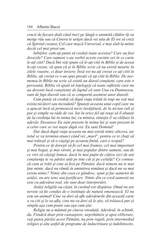 184 Alberto Bacoi
crucii de fiecare dată când treci pe lângă o anumită clădire îţi va
merge rău sau că Cineva te urăşte dacă vei uita de El ori să crezi
că Spiritul creator, Cel care mişcă Universul, e mai slab la minte
decât cel mai prost om.
Iubiţilor, cum aţi putut să credeţi toate acestea? Care au fost
dovezile? Care oameni v-au vorbit aceste cuvinte ori în ce carte
le-aţi citit? Dacă Îmi veţi spune că le-aţi citit în Biblie şi de aceea
le-aţi crezut, vă spun că şi în Biblie scrie că nu există moarte în
zilele voastre, ci doar înviere. Însă voi nu aţi crezut ce aţi citit în
Biblie, aţi crezut ce v-au spus preoţii că aţi citit în Biblie. De ase-
menea în Biblie nu scrie că există un diavol conştient, care este o
persoană, Biblia vă ajută să înţelegeţi că toate sufletele care nu
au devenit încă conştiente de faptul că sunt Una cu Dumnezeu,
sunt de fapt diavoli sau că se comportă asemeni unor diavoli.
Cum puteţi să credeţi că după viaţa trăită în trup nu veţi mai
exista nicăieri sau niciodată? Spuneţi aceasta unui copil care nu
a apucat încă să primească nicio învăţătură, de la niciun cult şi
pur şi simplu va râde de voi. Iar în orice fel aţi reuşi să îl abateţi
de la credinţa lui în inima lui, cu mintea, intuiţia îl va călăuzi în
adevăr. Deoarece Eu sunt prezent în inima lui şi sunt prezent în
a celor care se vor naşte după voi. Eu sunt Domnul!
Dar dacă după viaţa aceasta nu mai există nimic altceva, iar
totul se va termina atunci când vei „muri“, pentru ce te zbaţi să
mai trăieşti şi să o câştigi pe aceasta finită, care e scopul?
Pentru ce îţi doreşti să fii cel mai frumos, cel mai important
şi mai bogat, şi mai râvnit, şi mai popular dintre oameni, sau de
ce vrei să câştigi lumea, dacă în mai puţin de câţiva zeci de ani
conştienţa te va părăsi atât pe tine cât şi pe ceilalţi? Ce contea-
ză cum ai trăit şi cine ai fost pe Pământ, dacă nimeni nu te mai
ţine minte, dacă nu rămâi în amintirea nimănui şi dacă nu va mai
exista nimic? Nimic din ceea ce gândesc, spun şi fac oamenii de
astăzi, nu are sens sau justificare. Nimic din ce cred oamenii nu
este cu adevărat real, ele sunt doar interpretări.
Astăzi religiile au căzut, în curând vor dispărea. Omul nu are
nevoie să fie condus de o instituţie de natură omenească. El nu
este un animal! Cine va dori să afle adevărurile din această carte
o va citi şi le va afla, cine nu va dori să le ştie, să trăiască pur şi
simplu aşa cum poate sau aşa cum ştie.
Religia nu a mântuit pe cineva vreodată. Adevărul, în schimb,
da. Fiindcă doar prin cunoaştere, neprihănire şi apoi eliberare,
veţi putea părăsi acest Pământ, nu prin reguli, prin intermediul
religiei şi alte astfel de programe de îndoctrinare şi îndobitocire.
 