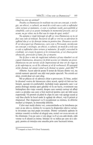 185MIKEL | Cine este ca Dumnezeu?
Omul nu este un animal!
Treaba cu Dumnezeu în realitate nu este un concept, o teolo-
gie, un obicei, o cultură, un mod de a trăi sau o cale a sufletului
către iertare şi mântuire, ci este o realitate reală, perceptibilă şi
simţibilă, care ţi se poate întâmpla în momentul prezent, aici şi
acum, nu pe viitor, nu în Rai sau în viaţa de apoi, astăzi!
Nu aştepta o viaţă întreagă să afli ce vrea Dumnezeu ca tu să
faci sau cum să trăieşti. Încearcă să afli ce vrei tu cu adevărat în
sufletul tău şi ce îşi doreşte inima ta pentru tine. Deoarece acolo
Îl vei descoperi pe Dumnezeu, care este o Persoană, nicidecum
un concept, o teologie, un obicei, o cultură, un mod de a trăi sau
o cale a sufletului către iertare şi mântuire. Şi astfel, crescând în
credinţă, vei creşte în putere şi în vizionarism, şi vei zbura peste
obstacole, provocări şi lumi, foc şi moarte.
Nu îţi face o mie de rugăciuni robotice şi/sau ritualuri ca să
capeţi iluminarea, deoarece în felul acesta vei rămâne un prost.
Dumnezeu nu are nevoie să fie impresionat de tine ori de ruga ta
şi de suferinţa ta, ca să Se coboare şi să îţi vorbească. El aşteaptă
să fie chemat, iar atunci când va fi chemat va spune „iată-Mă!“30
Alberto: Acest adevăr poate fi testat de fiecare dintre voi, nu
există oameni speciali sau alţii mai puţin speciali. Nu există cei
aleşi, există doar cei care aleg.
Mi-ar plăcea să vă adresez chiar o provocare. Ei bine, astăzi
în drumul vostru de întoarcere către acasă, opriţi-vă într-un loc
liniştit, aşezaţi-vă confortabil, închideţi toate aparatele care v-ar
putea distrage atenţia apoi gândiţi-vă la un lucru, eveniment sau
întâmplare din viaţa voastră, despre care sunteţi curioşi să aflaţi
cum s-a produs sau care a fost motivul pentru care aţi trăit acea
experienţă. Vă promit că până în clipa în care veţi ajunge acasă şi
veţi lăsa cheile în locul unde le agăţaţi de obicei, veţi fi primit şi
răspunsul. Dar răspunsul va fi recepţionat cu mintea, în diferite
moduri şi timpuri, la intensităţi diferite.
Celor mai mulţi dintre voi, concentrându-se la întrebarea pe
care şi-au ales-o, mintea le va aşeza la dispoziţie câteva varian-
te inventate sau mai puţin inventate. Dintre variantele apărute în
mintea voastră va trebui să alegeţi una, restul vor avea nevoie să
fie eliminate. Cea pe care o veţi alege va fi şi cea adevărată, câtă
vreme va fi aleasă cu inima. Intuiţia vă va indica pe care să o ale-
geţi, pentru că intuiţia este unealta prin care lucrează inima.
30 Compară cu Isaia 58:9 (Noul Testament).
 