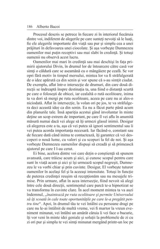 186 Alberto Bacoi
Procesul descris se petrece în fiecare zi în interiorul fiecăruia
dintre voi, indiferent de alegerile pe care sunteţi nevoiţi să le luaţi,
fie ele alegerile importante din viaţă sau pur şi simplu cea a unei
prăjituri în defavoarea unei ciocolate. Şi aşa vorbeşte Dumnezeu
oamenilor mai puţin receptivi sau mai slabi în credinţă. Şi totuşi
oamenii nu observă acest lucru.
Oamenilor mai mari în credinţă sau mai deschişi în faţa pri-
mirii ajutorului Divin, în drumul lor de întoarcere către casă vor
simţi o căldură care se aseamănă cu o mângâiere pe ceafă. Se vor
opri fără motiv în timpul mersului, mintea lor va fi străfulgerată
de o idee apărută ca din senin şi vor spune că s-au simţit ciudat.
De exemplu, aflat într-o intersecţie de drumuri, din care două di-
recţii se îndreaptă înspre destinaţia ta, una fiind o distanţă scurtă
pe care o foloseşti de obicei, iar cealaltă o rută ocolitoare, inima
ta va dori să mergi pe ruta ocolitoare, aceea pe care nu ai ales-o
niciodată. Aflat în intersecţie, la volan ori pe jos, te va străfulge-
ra deci această idee ca din senin. Ea nu a făcut parte până acum
din planurile tale. Însă apariţia acestui gând involuntar în minte
deţine un scop extrem de important, pe care îl vei afla în anumită
măsură numai dacă vei alege să îţi urmezi glasul inimii. Desigur
că alegerea este a ta, aşa că vei putea să ignori sentimentul sau îi
vei putea acorda importanţa necesară. Iar făcând-o, constant sau
de fiecare dată când inima te contactează, îţi garantez că vei des-
coperi o nouă lume, cu valori şi cu scopuri la fel de noi. Şi aşa
vorbeşte Dumnezeu oamenilor dispuşi să creadă şi să primească
ajutorul pe care I l-au cerut.
Ei bine, acelora dintre voi care deţin o conştienţă să spunem
avansată, care trăiesc acum şi aici, şi cunosc scopul pentru care
sunt în viaţă acum şi aici şi îşi urmează scopul negreşit, Dumne-
zeu le va vorbi chiar şi prin cuvinte. Desigur, El vorbeşte tuturor
oamenilor în acelaşi fel şi la aceeaşi intensitate. Totuşi în funcţie
de puterea credinţei reuşim să recepţionăm sau nu mesajele tri-
mise. Prin urmare, aflat în acea intersecţie, fiind nevoit să alegi
între cele două direcţii, sentimentul care parcă te-a hipnotizat se
va transforma în cuvinte clare. În acel moment mintea ta va auzi
îndemnul, „înaintează pe ruta ocolitoare şi permite Universului
să îţi scoată în cale toate oportunităţile pe care le-a pregătit pen-
tru tine“. Apoi, în drumul tău te vei întâlni cu persoane dragi pe
care nu le-ai întâlnit de multă vreme, vei fi martor la vreun eve-
niment minunat, vei întâlni un amărât căruia îi vei face o bucurie,
îţi vor veni în minte idei geniale şi soluţii la problemele de zi cu
zi ori pur şi simplu te vei simţi minunat mergând printr-un loc pe
 