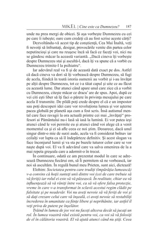 187MIKEL | Cine este ca Dumnezeu?
unde nu prea mergi de obicei. Şi aşa vorbeşte Dumnezeu cu cei
pe care îi iubeşte; oare cum credeţi că au fost scrise aceste cărţi?
Dezvoltându-vă acest tip de conştienţă, Cea Mai Înaltă, veţi
fi nevoiţi să înfruntaţi, desigur, provocările venite din partea celor
neputincioşi şi care nu reuşesc încă să facă ce faceţi voi, nici nu
se gândesc măcar la această variantă. „Dacă cineva îţi vorbeşte
despre Dumnezeu stai şi ascultă-l, dacă îţi va spune că a vorbit cu
Dumnezeu trimite-l la psihiatru“.
Iar adevărul real va fi şi de această dată exact pe dos. Astfel
că dacă cineva va dori să îţi vorbească despre Dumnezeu, să fugi
de acela, fiindcă în toată istoria oamenii au vorbit şi i-au învăţat
pe alţii despre Dumnezeu, tot ce i-a tăiat capul şi uite ce au făcut
cu această lume. Dar atunci când apare unul care zice că a vorbit
cu Dumnezeu, citeşte măcar ce dracu’ are de spus. Apoi, după ce
vei citi eşti liber să îţi faci o părere în privinţa mesajului pe care
acela îl transmite. De pildă poţi crede despre el că e un impostor
sau poţi descoperi idei care vor revoluţiona lumea şi vor aşterne
pacea globală pe planetă aşa cum a fost scris. Însă autismul men-
tal care face ravagii la ora actuală printre cei mai „învăţaţi“ pro-
fesori ai Pământului nu-i lasă să iasă la lumină. Ei vor putea ieşi
atunci când le voi permite eu şi atunci când voi alege că a venit
momentul ca şi ei să afle ceea ce noi ştim. Deoarece, dacă unul
singur dintr-o mie de surzi aude, acela va fi considerat bolnav iar
ceilalţi vor lupta ca să îl îndepărteze definitiv. Şi acest slogan va
face înconjurul lumii şi va sta pe buzele tuturor celor care se vor
naşte după voi. El va fi adevărul care va salva omenirea de la a
mai repeta greşeala care a adormit-o în trecut.
În continuare, odată ce am prezentat modul în care se adre-
sează Dumnezeu fiecărui om, să Îi permitem să ne vorbească, iar
noi să ascultăm. În regulă bunul meu Prieten, sunt aici, dictează!
Elohim: Societatea pentru care trudiţi (împărăţia lumească)
v-a convins că hoţii sunteţi unii dintre voi (cei de care trebuie să
vă feriţi) iar rolul ei este să vă păzească. În realitate, chiar ea vă
influenţează să vă răniţi între voi, ca să vă ofere falsa protecţie,
vreme în care v-a transformat în sclavii acestui regim clădit pe
falsitate şi pe neadevăr. Voi nu aveţi nevoie să vă feriţi de voi şi
să daţi crezare celui care vă înşeală, ci aveţi nevoie să restabiliţi
încrederea în umanitate ca fiinţe libere şi neprihănite, iar astfel îl
veţi priva de putere pe înşelător.
Trăind în lumea de jos voi nu faceţi altceva decât să jucaţi un
rol. În lumea voastră răul există pentru voi, ca voi să vă folosiţi
de el în călătoria voastră. El vă ajută atunci când nu ştiţi. Ceea
 