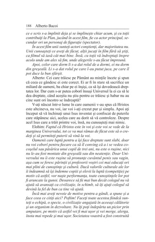 188 Alberto Bacoi
ce e scris s-a împlinit deja şi se împlineşte chiar acum, şi cu toţii
contribuiţi la Plan, jucând în acest film, fie ca actor principal, se-
cundar ori un personaj de figuraţie (spectator).
În acest film unii sunteţi actori conştienţi, dar majoritatea nu.
Unii cunoaşteţi ce aveţi de făcut, alţii jucaţi în film fără să ştiţi,
ca filmul să iasă cât mai bine. Însă, cu toţii vă îndreptaţi înspre
acolo unde am ales să fim, unde alegerile s-au făcut împreună.
Apoi, celor care dorm li s-a dat rolul de a dormi, ei nu dorm
din greşeală. Li s-a dat rolul pe care l-au putut juca, pe care îl
pot duce la bun sfârşit.
Alberto: Cei care trăiesc pe Pământ au minţile încete şi spun
că ceea ce gândesc ei este corect. Ei ar fi în stare să sacrifice un
miliard de oameni, ba chiar pe ei înşişi, ca să îşi dovedească drep-
tatea lor. Dar cum s-ar putea coborî însuşi Universul la ei ca să le
dea dreptate, când aceştia nu ştiu pentru ce trăiesc şi habar nu au
cine sunt ori încotro se îndreaptă?
V-aţi născut într-o lume în care oamenii v-au spus că Hristos
este altcineva, nu voi, iar voi i-aţi crezut pur şi simplu. Apoi aţi
început să vă închinaţi unui Isus inventat şi confiscat de puterile
care stăpânesc aici, acelea care au dorit să vă controleze. Despre
acel Isus care a trăit printre voi, însă, nu cunoaşteţi mai nimic.
Elohim: Faptul că Hristos este în voi şi este voi se vede de la
marginea Universului, tot ce va mai rămas de făcut este să o cre-
deţi şi să permiteţi puterii să vină la voi.
Oamenii care luptă pentru a îşi face dreptate sunt slabi, doar
nu voi coborî pentru fiecare ca să îl conving că a i se vedea co-
coşelul sau păsărica unui copil de trei ani, nu este o ruşine, nici
nu le-au fost montate din greşeală sau din neatenţie. Doar Uni-
versului nu îi este ruşine să pronunţe cuvântul penis sau vagin,
aşa cum se feresc părinţii şi profesorii voştri cei mai educaţi ori
mai plini de cunoştinţe şi cultură. Dacă valorile culturale ale lor
îi îndeamnă să îşi îndemne copiii şi elevii la luptă (competiţie) pe
motiv că astfel, vor naşte performanţa, toate cunoştinţele lor pot
fi aruncate la gunoi. Deoarece să fii mai bun decât colegul nu vă
ajută să avansaţi ca civilizaţie, în schimb, să îţi ajuţi colegul să
devină la fel de bun ca tine vă ajută.
Încă mai aveţi nevoie de motive pentru a gândi, a spune şi a
face ceea ce citiţi aici? Poftim! Faceţi toate acestea fiindcă sun-
teţi o echipă, o specie, o civilizaţie angajată în aceeaşi călătorie
şi un organism în dezvoltare. Nu îţi poţi îndepărta un picior prin
amputare, pe motiv că astfel vei fi mai uşor şi vei merge, alerga,
înota mai repede şi mai uşor. Societatea voastră a fost construită
 