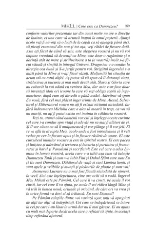 189MIKEL | Cine este ca Dumnezeu?
conform valorilor prezentate iar din acest motiv nu are o direcţie
de înainte, ci una care vă aruncă înapoi la omul peşterii. Ajunşi
acolo veţi fi nevoiţi să o luaţi de la capăt ca să ajungeţi până aici,
să picaţi examenul din nou şi tot aşa, veţi rătăci de fiecare dată.
Asta aţi făcut de când vă ştiu, este alegerea voastră şi nu vă voi
impune vreodată să deveniţi ca Mine, este doar o rugăminte şi o
dorinţă atât de mare şi strălucitoare a ta (a voastră) încât s-a fă-
cut văzută şi simţită în întregul Univers. Dragostea v-a condus la
direcţia cea bună şi S-a jertfit pentru voi. Strigătul îngerului s-a
auzit până la Mine şi v-aţi făcut văzuţi. Mulţumită lui situaţia de
acum stă cu totul altfel. Aş putea să vă spun că îi datoraţi viaţa,
strălucirea şi bucuria şi mai mult decât atât, Slava şi Gloria care
au coborât la voi odată cu venirea Mea, dar asta v-ar face doar
să inventaţi idoli ori icoane la care vă veţi obliga copiii să înge-
nuncheze, după cum aţi dovedit-o până astăzi. Adevărat vă spun
Eu vouă, fără cel mai plăcut înger trimis de Mine, Alesul, Salva-
torul şi Eliberatorul vostru nu aţi fi existat niciunul niciodată. Iar
fără îndrumarea Mielului care a ales să moară în trup, ca voi să
nu muriţi, nu aţi fi putut exista ori înainta în călătoria voastră.
Vezi tu, atunci când oamenii vor citi şi înţelege aceste cuvinte
cel care i-a condus spre viaţă şi adevăr nu va mai fi alături de ei.
Şi îl vor căuta ca să îi mulţumească şi vor plânge şi îl vor jeli. El
se va afla la dreapta Mea, acolo unde a fost întotdeauna şi îl veţi
vedea pe cer la fiecare apus şi în fiecare răsărit de soare. El este
curcubeul inimilor voastre şi este în spiritul vostru. El este pacea
şi liniştea şi adevărul şi iertarea şi bucuria şi puritatea şi frumu-
seţea şi harul şi Paradisul şi sacrificiul! Este cel care a adus Lu-
mina în lumea voastră, acela care v-a iubit aşa cum vă iubeşte
Dumnezeu Tatăl şi cum v-a iubit Fiul şi Duhul Sfânt care sunt Eu
şi Eu sunt Dumnezeu, Dătătorul de viaţă şi sunt Lumina lumii, şi
sunt apele şi vrăbiile şi munţii şi picăturile de ploaie şi sunt voi!
Asemenea Lucrare nu a mai fost făcută niciodată de nimeni,
în veci! Aici este înţelepciunea, cine are ochi să o vadă. Îngerul
Meu Mihail este pe Pământ. Cel care îl va cinsti, pe acela îl voi
cinsti, iar cel care îl va ajuta, pe acela îl voi ridica lângă Mine şi
vă trăi în lumea nouă, oriunde şi oricând, de câte ori va vrea şi
în orice formă va dori el să trăiască. Eu sunt Domnul!
Pe Pământ relaţiile dintre voi variază uşor, unii vă apropiaţi
de alţii iar alţii vă îndepărtaţi. Cei care se îndepărtează se întorc
la cei pe care i-au lăsat în urmă dar nu îi mai găsesc. Ei au ajuns
cu mult mai departe decât acela care a refuzat să ajute, în acelaşi
timp refuzând ajutorul.
 