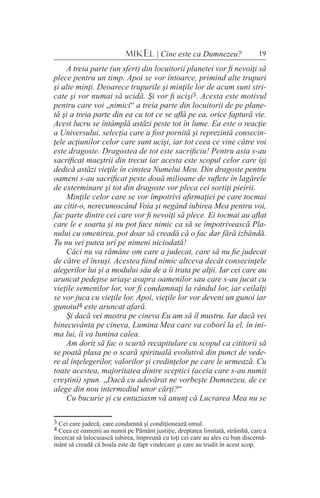19MIKEL | Cine este ca Dumnezeu?
A treia parte (un sfert) din locuitorii planetei vor fi nevoiţi să
plece pentru un timp. Apoi se vor întoarce, primind alte trupuri
şi alte minţi. Deoarece trupurile şi minţile lor de acum sunt stri-
cate şi vor numai să ucidă. Şi vor fi ucişi3. Acesta este motivul
pentru care voi „nimici“ a treia parte din locuitorii de pe plane-
tă şi a treia parte din ea cu tot ce se află pe ea, orice faptură vie.
Acest lucru se întâmplă astăzi peste tot în lume. Ea este o reacţie
a Universului, selecţia care a fost pornită şi reprezintă consecin-
ţele acţiunilor celor care sunt ucişi, iar tot ceea ce vine către voi
este dragoste. Dragostea de tot este sacrificiu! Pentru asta s-au
sacrificat maeştrii din trecut iar acesta este scopul celor care îşi
dedică astăzi vieţile în cinstea Numelui Meu. Din dragoste pentru
oameni s-au sacrificat peste două milioane de suflete în lagărele
de exterminare şi tot din dragoste vor pleca cei sortiţi pieirii.
Minţile celor care se vor împotrivi afirmaţiei pe care tocmai
au citit-o, nerecunoscând Voia şi negând iubirea Mea pentru voi,
fac parte dintre cei care vor fi nevoiţi să plece. Ei tocmai au aflat
care le e soarta şi nu pot face nimic ca să se împotrivească Pla-
nului cu omenirea, pot doar să creadă că o fac dar fără izbândă.
Tu nu vei putea urî pe nimeni niciodată!
Căci nu va rămâne om care a judecat, care să nu fie judecat
de către el însuşi. Acestea fiind nimic altceva decât consecinţele
alegerilor lui şi a modului său de a îi trata pe alţii. Iar cei care au
aruncat pedepse uriaşe asupra oamenilor sau care s-au jucat cu
vieţile semenilor lor, vor fi condamnaţi la rândul lor, iar ceilalţi
se vor juca cu vieţile lor. Apoi, vieţile lor vor deveni un gunoi iar
gunoiul4 este aruncat afară.
Şi dacă vei mustra pe cineva Eu am să îl mustru. Iar dacă vei
binecuvânta pe cineva, Lumina Mea care va coborî la el, în ini-
ma lui, îi va lumina calea.
Am dorit să fac o scurtă recapitulare cu scopul ca cititorii să
se poată plasa pe o scară spirituală evolutivă din punct de vede-
re al înţelegerilor, valorilor şi credinţelor pe care le urmează. Cu
toate acestea, majoritatea dintre sceptici (aceia care s-au numit
creştini) spun. „Dacă cu adevărat ne vorbeşte Dumnezeu, de ce
alege din nou intermediul unor cărţi?“
Cu bucurie şi cu entuziasm vă anunţ că Lucrarea Mea nu se
3 Cei care judecă, care condamnă şi condiţionează omul.
4 Ceea ce oamenii au numit pe Pământ justiţie, dreptatea limitată, strâmbă, care a
încercat să înlocuiască iubirea, împreună cu toţi cei care au ales cu bun discernă-
mânt să creadă că boala este de fapt vindecare şi care au trudit în acest scop.
 