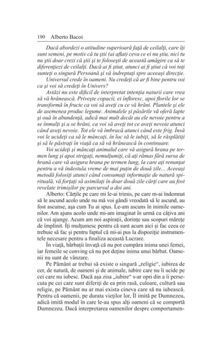 190 Alberto Bacoi
Dacă abordezi o atitudine superioară faţă de ceilalţi, care îţi
sunt semeni, pe motiv că tu ştii (ai aflat) ceva ce ei nu ştiu, nici tu
nu ştii doar crezi că ştii şi te foloseşti de această amăgire ca să te
diferenţiezi de ceilalţi. Dacă ai fi ştiut, atunci ai fi ştiut că voi toţi
sunteţi o singură Persoană şi vă îndreptaţi spre aceeaşi direcţie.
Universul crede în oameni. Nu credeţi că ar fi bine pentru voi
ca şi voi să credeţi în Univers?
Astăzi nu este dificil de interpretat intenţia naturii care vrea
să vă hrănească. Priveşte copacii, ei înfloresc, apoi florile lor se
transformă în fructe ca voi să aveţi cu ce vă hrăni. Plantele şi ele
de asemenea produc legume. Animalele şi păsările vă oferă lapte
şi ouă în abundenţă, adică mai mult decât au ele nevoie pentru a
se înmulţi şi a se hrăni, ca voi să aveţi tot ce aveţi nevoie atunci
când aveţi nevoie. Tot ele vă îmbracă atunci când este frig. Însă
voi le ucideţi ca să le mâncaţi, în loc să le iubiţi, să le răsplătiţi
şi să le păstraţi în viaţă ca să vă hrănească în continuare.
Voi ucideţi şi mâncaţi animalul care vă asigură hrana pe ter-
men lung şi apoi strigaţi, nemulţumiţi, că aţi rămas fără sursa de
hrană care vă asigura hrana pe termen lung, la care aţi renunţat
pentru a vă îndestula vreme de mai puţin de două zile... Aceeaşi
metodă folosiţi atunci când consumaţi informaţie de natură spi-
rituală, vă forţaţi să asimilaţi în doar două zile cărţi care au fost
revelate trimişilor pe parcursul a doi ani.
Alberto: Cărţile pe care mi le-ai trimis, pe care m-ai îndemnat
să le ascund acolo unde nu mă voi gândi vreodată să le ascund, au
fost ascunse, aşa cum Tu ai spus. Le-am ascuns în inimile oame-
nilor. Am ajuns acolo unde mi-am imaginat în urmă cu câţiva ani
că voi ajunge. Acum am noi aspiraţii, dorinţe sau scopuri măreţe
de împlinit. Îţi mulţumesc pentru că sunt acum aici şi fac ceea ce
trebuie să fac şi pentru faptul că mi-ai pus la dispoziţie instrumen-
tele necesare pentru a finaliza această Lucrare.
În viaţă, bărbaţii învaţă că nu pot cumpăra inima unei femei,
iar femeile se conving că nu pot deţine inima unui bărbat. Oame-
nii nu sunt de vânzare.
Pe Pământ ar trebui să existe o singură „religie“, iubirea de
cer, de natură, de oameni şi de animale, iubire care nu îi ucide pe
cei care nu iubesc. Dacă aşa zisa „iubire“ s-ar opri din a îi perse-
cuta pe cei care sunt diferiţi de ea prin rasă, culoare, cultură sau
religie, pe Pământ nu ar mai exista cineva care să nu iubească.
Pentru că oamenii, pe durata vieţilor lor, Îl imită pe Dumnezeu,
adică imită modul în care le-au spus alţi oameni că se comportă
Dumnezeu. Dacă interpretarea oamenilor despre comportamen-
 