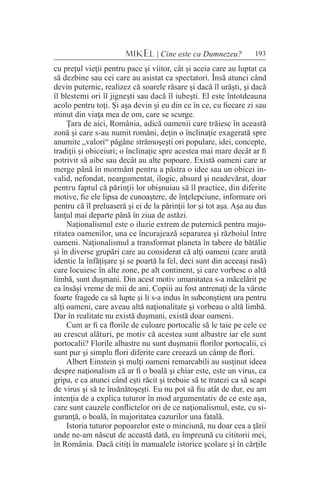 193MIKEL | Cine este ca Dumnezeu?
cu preţul vieţii pentru pace şi viitor, cât şi aceia care au luptat ca
să dezbine sau cei care au asistat ca spectatori. Însă atunci când
devin puternic, realizez că soarele răsare şi dacă îl urăşti, şi dacă
îl blestemi ori îl jigneşti sau dacă îl iubeşti. El este întotdeauna
acolo pentru toţi. Şi aşa devin şi eu din ce în ce, cu fiecare zi sau
minut din viaţa mea de om, care se scurge.
Ţara de aici, România, adică oamenii care trăiesc în această
zonă şi care s-au numit români, deţin o înclinaţie exagerată spre
anumite „valori“ păgâne strămoşeşti ori populare, idei, concepte,
tradiţii şi obiceiuri; o înclinaţie spre acestea mai mare decât ar fi
potrivit să aibe sau decât au alte popoare. Există oameni care ar
merge până în mormânt pentru a păstra o idee sau un obicei in-
valid, nefondat, neargumentat, ilogic, absurd şi neadevărat, doar
pentru faptul că părinţii lor obişnuiau să îl practice, din diferite
motive, fie ele lipsa de cunoaştere, de înţelepciune, informare ori
pentru că îl preluaseră şi ei de la părinţii lor şi tot aşa. Aşa au dus
lanţul mai departe până în ziua de astăzi.
Naţionalismul este o iluzie extrem de puternică pentru majo-
ritatea oamenilor, una ce încurajează separarea şi războiul între
oameni. Naţionalismul a transformat planeta în tabere de bătălie
şi în diverse grupări care au considerat că alţi oameni (care arată
identic la înfăţişare şi se poartă la fel, deci sunt din aceeaşi rasă)
care locuiesc în alte zone, pe alt continent, şi care vorbesc o altă
limbă, sunt duşmani. Din acest motiv umanitatea s-a măcelărit pe
ea însăşi vreme de mii de ani. Copiii au fost antrenaţi de la vârste
foarte fragede ca să lupte şi li s-a indus în subconştient ura pentru
alţi oameni, care aveau altă naţionalitate şi vorbeau o altă limbă.
Dar în realitate nu există duşmani, există doar oameni.
Cum ar fi ca florile de culoare portocalie să le taie pe cele ce
au crescut alături, pe motiv că acestea sunt albastre iar ele sunt
portocalii? Florile albastre nu sunt duşmanii florilor portocalii, ci
sunt pur şi simplu flori diferite care creează un câmp de flori.
Albert Einstein şi mulţi oameni remarcabili au susţinut ideea
despre naţionalism că ar fi o boală şi chiar este, este un virus, ca
gripa, e ca atunci când eşti răcit şi trebuie să te tratezi ca să scapi
de virus şi să te însănătoşeşti. Eu nu pot să fiu atât de dur, eu am
intenţia de a explica tuturor în mod argumentativ de ce este aşa,
care sunt cauzele conflictelor ori de ce naţionalismul, este, cu si-
guranţă, o boală, în majoritatea cazurilor una fatală.
Istoria tuturor popoarelor este o minciună, nu doar cea a ţării
unde ne-am născut de această dată, eu împreună cu cititorii mei,
în România. Dacă citiţi în manualele istorice şcolare şi în cărţile
 