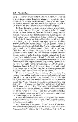 194 Alberto Bacoi
de specialitate ale tuturor statelor, veţi întâlni aceeaşi poveste ce
a fost scrisă cu aceeaşi demnitate, mândrie ori patriotism. Istoria
relatată de fiecare stat, susţine că statul a fost nevoit să se apere
de duşmani, în vreme ce a dorit doar binele poporului său, dar la
un moment dat a fost nevoit să facă război ca să fie pace.
În cărţile de istorie româneşti scrie că turcii au vrut să ne cu-
cerească, prin foc şi sabie, ca să ne fure averea şi femeile, iar noi
ne-am apărat cu demnitate. În cărţile de istorie turceşti scrie că
românii obişnuiau să fure de la turci în număr extrem de mare iar
turcii au fost nevoiţi să ia măsuri, făcând război ca să fie pace.
În cărţile de istorie ale Statelor Unite ale Americii scrie că în
data de 6 august, 1945, Statele Unite a pus capăt războiului din
Japonia, detonând o încărcătura de 64 de kilograme de uraniu, o
bombă atomică (proiectul „Little-Boy“), asupra oraşului Hiroşi-
ma, salvând, prin decizia de a stopa războiul, milioane de vieţi,
SUA fiind considerată cea care aduce pacea. În cărţile de istorie
japoneze scrie că Statele Unite ale Americii a detonat o bombă
atomică asupra oraşului Hiroşima, ucigând circa optzeci de mii
de oameni şi rănind alte optzeci de mii, fie ei femei, copii, distru-
gând un oraş întreg. Imediat, realizând numărul extrem de ridicat
în timp foarte scurt, al pierderilor de vieţi omeneşti, japonezii au
încetat să mai lupte, cerând încheierea războiului. Cu toate astea,
în data de 9 august, Statele Unite a trimis o a doua încărcătură
nucleară (proiectul „Fat-Man“), de data aceasta asupra oraşului
Nagasaki, care a ucis alţi opzeci de mii de oameni.
De aceea istoria scrisă a tuturor statelor e doar o minciună, o
poveste construită pe orgoliu ori spirit naţional (patriotism) care
este o boală şi care se învârte în jurul unor evenimente reale, adi-
că în jurul unora care s-au petrecut cu adevărat. Altele sunt doar
interpretări. Aceste relatări şi revizuiri noi numite „adevărul iese
la iveală“, pot fi asemuite cu jocul din copilărie numit telefonul
fără fir, unde câţiva zeci de copii se aşezau în şir, primul îi şoptea
un cuvânt la ureche celui de lângă el, acela îl şoptea mai departe
iar ultimul rostea cu voce tare ce a înţeles. Cuvântul (informaţia)
ajuns la ultimul jucător nu avea nimic în comun cu primul cuvânt
care fusese şoptit de primul jucător.
Elohim: În continuare continui să Mă surprinzi, aşa cum pu-
ţini au mai făcut-o şi mai mult ca sigur nu M-a surprins niciunul,
cel puţin nu până astăzi.
Iată că am venit la tine pentru că M-ai chemat. M-ai strigat,
fără să te auzi strigând şi inima ta Îmi aşteaptă venirea de când
te-ai născut acolo. Iată-Mă dar la tine, vindecându-ţi rănile. Eu
 