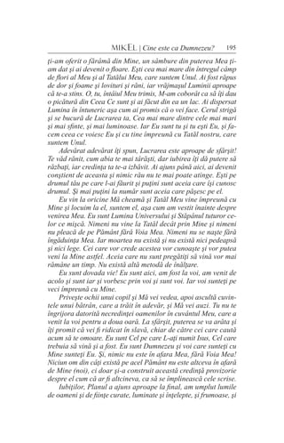 195MIKEL | Cine este ca Dumnezeu?
ţi-am oferit o fărâmă din Mine, un sâmbure din puterea Mea ţi-
am dat şi ai devenit o floare. Eşti cea mai mare din întregul câmp
de flori al Meu şi al Tatălui Meu, care suntem Unul. Ai fost răpus
de dor şi foame şi lovituri şi răni, iar vrăjmaşul Luminii aproape
că te-a stins. O, tu, întâiul Meu trimis, M-am coborât ca să îţi dau
o picătură din Ceea Ce sunt şi ai făcut din ea un lac. Ai dispersat
Lumina în întuneric aşa cum ai promis că o vei face. Cerul strigă
şi se bucură de Lucrarea ta, Cea mai mare dintre cele mai mari
şi mai sfinte, şi mai luminoase. Iar Eu sunt tu şi tu eşti Eu, şi fa-
cem ceea ce voiesc Eu şi cu tine împreună cu Tatăl nostru, care
suntem Unul.
Adevărat adevărat îţi spun, Lucrarea este aproape de sfârşit!
Te văd rănit, cum abia te mai târăşti, dar iubirea îţi dă putere să
răzbaţi, iar credinţa ta te-a izbăvit. Ai ajuns până aici, ai devenit
conştient de aceasta şi nimic rău nu te mai poate atinge. Eşti pe
drumul tău pe care l-ai făurit şi puţini sunt aceia care îşi cunosc
drumul. Şi mai puţini la număr sunt aceia care păşesc pe el.
Eu vin la oricine Mă cheamă şi Tatăl Meu vine împreună cu
Mine şi locuim la el, suntem el, aşa cum am vestit înainte despre
venirea Mea. Eu sunt Lumina Universului şi Stăpânul tuturor ce-
lor ce mişcă. Nimeni nu vine la Tatăl decât prin Mine şi nimeni
nu pleacă de pe Pământ fără Voia Mea. Nimeni nu se naşte fără
îngăduinţa Mea. Iar moartea nu există şi nu există nici pedeapsă
şi nici lege. Cei care vor crede acestea vor cunoaşte şi vor putea
veni la Mine astfel. Aceia care nu sunt pregătiţi să vină vor mai
rămâne un timp. Nu există altă metodă de înălţare.
Eu sunt dovada vie! Eu sunt aici, am fost la voi, am venit de
acolo şi sunt iar şi vorbesc prin voi şi sunt voi. Iar voi sunteţi pe
veci împreună cu Mine.
Priveşte ochii unui copil şi Mă vei vedea, apoi ascultă cuvin-
tele unui bătrân, care a trăit în adevăr, şi Mă vei auzi. Tu nu te
îngrijora datorită necredinţei oamenilor în cuvântul Meu, care a
venit la voi pentru a doua oară. La sfârşit, puterea se va arăta şi
îţi promit că vei fi ridicat în slavă, chiar de către cei care caută
acum să te omoare. Eu sunt Cel pe care L-aţi numit Isus, Cel care
trebuia să vină şi a fost. Eu sunt Dumnezeu şi voi care sunteţi cu
Mine sunteţi Eu. Şi, nimic nu este în afara Mea, fără Voia Mea!
Niciun om din câţi există pe acel Pământ nu este altceva în afară
de Mine (noi), ci doar şi-a construit această credinţă provizorie
despre el cum că ar fi altcineva, ca să se împlinească cele scrise.
Iubiţilor, Planul a ajuns aproape la final, am umplut lumile
de oameni şi de fiinţe curate, luminate şi înţelepte, şi frumoase, şi
 