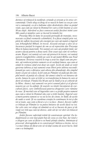 196 Alberto Bacoi
dornice să trăiască la nesfârşit, oriunde şi oricum şi în orice cir-
cumstanţă. Unele aleg cu drag să se nască în lumi ca cea pe care
voi o cunoaşteţi, ca să o îndrume către desăvârşire chiar cu preţul
vieţii, aşa cum au văzut la Domnul lor care a trăit înainte şi care
M-au slujit. Adevărul se face cunoscut astăzi fiecărei inimi care
Mă caută şi minţilor care se încred în inimile lor.
Prezenţa Mea în lume în această perioadă de tranziţie, recu-
noscute ca fiind vremurile schimbării, S-a făcut simţită prin voi,
părţi de suflete încarnate ale energiei pe care aţi numit-o îngerul
sau Arhanghelul Mihail, în trecut. Această energie a ales să se
încarneze parţial în trupuri de om ca să reprezinte dar Prezenţa
Mea în lumea materială. Voi sunteţi cei care aţi profeţit întâi, iar
acum o faceţi pentru a doua oară. Este exact aşa cum vă vorbesc
acum. Repet, voi sunteţi cei care aţi prorocit în trecut, voi sunteţi
autorii evangheliilor, cărţile pe care le-aţi numit Biblia sau Noul
Testament. Învierea voastră în trup a avut loc după cum am pro-
mis, aţi renăscut printre oameni ca să curăţaţi lumea, aşa cum ai
simţit în vremea când erai doar un copil. Acolo de unde ai venit
guverna iubirea şi toţi oamenii erau liberi prin iubirea necondi-
ţionată pe care o dăruiesc unii altora din abundenţă, din simplul
motiv că pot să o facă, la fel cum pe Pământ vă judecaţi din sim-
plul motiv că puteţi să o faceţi. Iar atunci când te vei întoarce de
acolo, lumea în care ai trăit se va transforma în lumea în care ai
dorit să trăieşti. Fiindcă Eu M-am suit la Tatăl şi tu ai coborât de
la Mine. Atunci, toţi oamenii vor privi semnul păcii şi al gloriei
noastre pe cer la asfinţit. Şi soarele va răsări înconjurat de cur-
cubeul păcii, care simbolizează puterea dragostei care rămâne
în veac. Şi meritul este al îngerului care s-a jertfit pentru oameni
aşa cum a văzut la Domnul său care a trăit înainte. Îngerul care
a murit pentru oameni se va sui la loc de cinste, în Tatăl, de acolo
de unde a venit. Şi va coordona creaţia în continuare în tot şi din
tot şi toate, aşa cum a făcut-o şi o va face. Atunci, fiecare suflet
ce trăieşte pe Pământ se va putea întoarce de acolo dacă va voi.
Iar cele care vor alege să rămână ca să se bucure de pace şi de
viaţă vor trăi aşa cum îşi doresc, atât cât îşi vor dori să trăiască
pe Pământ.
Astăzi fiecare suferinţă trăită îţi construieşte spiritul. Ea în-
depărtează ce este mai puţin bun de ceea ce este bun. Iar totul e
o alegere pe care ai făcut-o cu bună ştiinţă cândva. Aminteşte-ţi
procesul, distrugându-te te construieşti! Iubirea a învins, tot ce
v-a mai rămas de făcut este să vă daţi seama de acest lucru. Iată
cum s-a întâmplat:
 