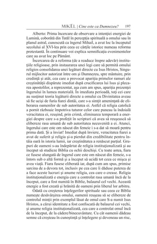 197MIKEL | Cine este ca Dumnezeu?
Alberto: Prima încercare de observare a intenţiei energiei de
Lumină, coborâtă din Tatăl în percepţia spirituală a omului sau în
planul astral, cunoscută ca îngerul Mihail, a avut loc la începutul
secolului al XVI-lea prin ceea ce cărţile istorice numeau reforma
protestantă. În continuare voi explica semnificaţia evenimentelor
care au avut loc pe Pământ.
Încercarea de a reforma (de a readuce înspre adevăr) institu-
ţiile religioase, prin instaurarea unei legi care să permită omului
religios consolidarea unei legături directe cu Isus Hristos, Singu-
rul mijlocitor autorizat între om şi Dumnezeu, spre mântuire, prin
credinţă şi atât, cea care a provocat apariţia primelor ramuri ale
creştinătăţii dispărute imediat după crucificarea lui Isus şi pleca-
rea apostolilor, a reprezentat, aşa cum am spus, apariţia prezenţei
îngerului în lumea materială. În imediata perioadă, toţi cei care
au susţinut teoria legăturii directe a omului cu Divinitatea aveau
să fie ucişi de furia fiarei dintâi, care s-a simţit ameninţată de eli-
berarea oamenilor de sub autoritatea ei. Astfel că religia catolică
a pornit războaie împotriva tuturor celor care puneau la îndoială
veracitatea ei, reuşind, prin crimă, eliminarea temporară a ener-
giei despre care s-a profeţit în scripturi că avea să reuşească să
elibereze rasa umană de sub autoritatea necuvenită a ei. Atunci,
îngerului care este om născut din femeie i s-a dat să moară pentru
prima dată. Şi a înviat! Imediat după înviere, veracitatea fiarei a
avut de suferit şi religia şi-a pierdut din credibilitate pentru în-
tâia oară în istoria lumii, iar creştinătatea a renăscut parţial. Gru-
puri de oameni s-au îndepărtat de religia instituţionalizată şi au
început să studieze Biblia cu ochii deschişi. Cu toate astea, fiara
ce fusese alungată de îngerul care este om născut din femeie, s-a
întors sub o altă formă şi a început să ucidă tot ceea ce mişca şi
avea viaţă. Fiara fusese eliberată iar, după cum am spus, primise
sarcina de a devora tot, inclusiv pe cea care îi dăduse puterea de
a face aceste lucruri şi anume religia, cea care o crease. Religia
instituţionalizată e energia care a controlat rasa umană încă de la
început, care a fost numită în Biblie, balaurul cel vechi. Această
energie a fost creată şi hrănită de oameni prin liberul lor arbitru.
Odată cu creşterea înţelegerilor spirituale sau ceea ce Biblia
numeşte desăvârşirea omului, oamenii reuşeau să se elibereze de
controlul minţii prin exemplul lăsat de omul care S-a numit Isus
Hristos, a cărui identitate a fost confiscată de balaurul cei vechi,
şi anume religia instituţionalizată, cea care a controlat omul încă
de la început, de la cădere/binecuvântare. Cu cât oamenii dădeau
semne că creşteau în cunoştinţă şi înţelegere şi deveneau un risc,
 