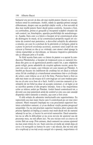 198 Alberto Bacoi
balaurul era nevoit să dea cât mai multă putere iluziei ca să con-
troleze omul în continuare. Astfel, odată cu apariţia primei energii
eliberatoare, despre care au profeţit cărţile vechi, a fost nevoită să
dea mai multă putere fiarei decât putea controla. Aceasta a fost,
cu certitudine, prima ei greşeală şi începutul scăpării situaţiei de
sub control, iar, bineînţeles, apariţia posibilităţii de autodistruge-
re. Aşadar, fiara care s-a întors a început să îşi construiască arme
de distrugere în masă, să îşi construiască propriile reguli ori sis-
teme de control mai puternice, a dezvoltat soluţiile de adormire
a omului, pe care le-a preluat de la părintele ei (religia), până la
a pune în pericol existenţa acestuia, asemeni unui copil de om
crescut şi format cu rău şi cu violenţă, care atunci când ajunge la
vârsta maturităţii se răzvrăteşte, se întoarce împotriva părintelui
său şi sfârşeşte prin a îl ucide.
În felul acesta fiara care s-a întors în putere s-a aşezat la con-
ducerea Pământului, a început să risipească ceea ce oamenii tru-
deau din greu ca să agonisească pentru copiii lor, a pus stăpânire
peste religii, peste adunările de creştini apărute recent, peste fie-
care om care se naşte, care trăieşte ori care moare pe Pământ. A
înrobit pe fiecare ins indiferent de credinţa lui ori dacă a refuzat
orice fel de credinţă şi a transformat umanitatea într-o civilizaţie
de sclavi, care trăiesc ca ei să îi fie bine. Puterea fiarei a fost cu
atât mai mare cu cât reuşea să îi convingă pe cei care trudeau pen-
tru ea că este ceva bun să o facă. Astfel a convins oamenii şi in-
stituţiile de tot felul nu doar să accepte sistemul, ci să lupte şi să
se sacrifice pentru el din proprie intenţie. Asta o fac majoritatea
celor ce trăiesc astăzi pe Pământ. Astăzi banul controlează tot, a
devenit cea mai puternică armă de control şi este cea care anunţă
dispariţia stării naturale a omului, aşa cum a fost creat.
O altă soluţie de adormire intelectuală este superioritatea. Ea
reprezintă cea mai mare iluzie care îi controlează pe cei mai mici
oameni. Marii maeştrii înţelepţi nu s-au proclamat superiori îna-
intea celorlaltor oameni, ci şi-au dedicat vieţile pentru progresul
umanităţii. Eu nu mă proclam superior înaintea altor oameni din
pricina faptului că înţeleg şi cunosc mai mult decât mii de oameni
adunaţi la un loc, ci lucrez în serviciul oamenilor. Dacă umanita-
tea nu se afla în dificultate şi nu avea nevoie de ajutorul sau de
prezenţa mea, nu mă aflam aici. Nu are niciun rost ca cineva să
existe fără un scop. Prin urmare, dacă oamenii nu cereau ajutorul
nu mai eram trimis la voi. Sunt convins că mulţi aţi simţit deja că
ceva e în neregulă cu lumea în care v-aţi născut, dar nu toţi ştiţi
să o explicaţi şi nu toţi aveţi curajul să o spuneţi, majoritatea vă
 