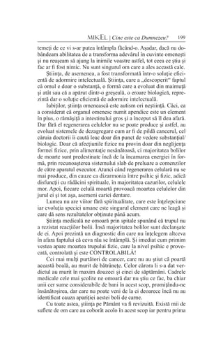199MIKEL | Cine este ca Dumnezeu?
temeţi de ce vi s-ar putea întâmpla făcând-o. Aşadar, dacă nu do-
bândeam abilitatea de a transforma adevărul în cuvinte omeneşti
şi nu reuşeam să ajung la inimile voastre astfel, tot ceea ce ştiu şi
fac ar fi fost nimic. Nu sunt singurul om care a ales această cale.
Ştiinţa, de asemenea, a fost transformată într-o soluţie efici-
entă de adormire intelectuală. Ştiinţa, care a „descoperit“ faptul
că omul e doar o substanţă, o formă care a evoluat din maimuţă
şi atât sau că a apărut dintr-o greşeală, o eroare biologică, repre-
zintă dar o soluţie eficientă de adormire intelectuală.
Iubiţilor, ştiinţa omenească este autism ori neştiinţă. Căci, ea
a considerat că organul omenesc numit apendice este un element
în plus, o rămăşiţă a intestinului gros şi a început să îl dea afară.
Dar fără el regenerarea celulelor nu se poate produce şi astfel, au
evoluat sistemele de dezagregare cum ar fi de pildă cancerul, cel
căruia doctorii îi caută leac doar din punct de vedere substanţial/
biologic. Doar că afecţiunile fizice nu provin doar din neglijenţa
formei fizice, prin alimentaţie nesănătoasă, ci majoritatea bolilor
de moarte sunt predestinate încă de la încarnarea energiei în for-
mă, prin recunoaşterea sistemului slab de preluare a comenzilor
de către aparatul executor. Atunci când regenerarea celulară nu se
mai produce, din cauze ca dizarmonia între psihic şi fizic, adică
disfuncţii cu rădăcini spirituale, în majoritatea cazurilor, celulele
mor. Apoi, fiecare celulă moartă provoacă moartea celulelor din
jurul ei şi tot aşa, asemeni cariei dentare.
Lumea nu are viitor fără spiritualitate, care este înţelepciune
iar evoluţia speciei umane este singurul element care ne leagă şi
care dă sens rezultatelor obţinute până acum.
Ştiinţa medicală ne omoară prin spitale spunând că trupul nu
a rezistat reacţiilor bolii. Însă majoritatea bolilor sunt declanşate
de ei. Apoi prezintă un diagnostic din care nu înţelegem altceva
în afara faptului că ceva rău se întâmplă. Şi imediat cum primim
vestea apare moartea trupului fizic, care la nivel psihic e provo-
cată, controlată şi este CONTROLABILĂ!
Cei mai mulţi purtători de cancer, care nu au ştiut că poartă
această boală, au murit de bătrâneţe. Celor cărora li s-a dat ver-
dictul au murit în maxim douzeci şi cinci de săptămâni. Cadrele
medicale cele mai şcolite ne omoară dar nu ştiu ce fac, ba chiar
unii cer sume considerabile de bani în acest scop, promiţându-ne
însănătoşirea, dar care nu poate veni de la ei deoarece încă nu au
identificat cauza apariţiei aestei boli de carne.
Cu toate astea, ştiinţa pe Pământ va fi revizuită. Există mii de
suflete de om care au coborât acolo în acest scop iar pentru prima
 