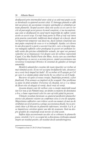 20 Alberto Bacoi
desfăşoară prin intermediul unor cărţi şi cu atât mai puţin ea nu
se derulează cu ajutorul acestei cărţi. Ci întreaga planetă se află
într-un proces de ascensiune (creştere spirituală) şi schimbare pe
toate planurile. Scopul acestor cărţi este acela ca cei care le vor
citi să parcurgă acest proces în mod conştient, ci nu inconştient,
aşa cum se desfăşoară în cazul marii majorităţi de suflete venite
acolo cu acest scop. Cu toţii luaţi parte la Plan şi toţi veţi intra
prin poarta construită, indiferent dacă alegeţi să o faceţi, dacă
vă împotriviţi temporar sau dacă nu, dacă sunteţi conştienţi sau
mai puţin conştienţi de ceea ce vi se întâmplă. Aşadar, cei cărora
le-am descoperit o parte a acestei Lucrări, care a început deja,
vor mângâia sufletele celor predispuşi la şocuri ori anihilare to-
tală venite din pricina schimbărilor actuale, iar apoi vor porunci
valurilor să se liniştească. Cei despre care îţi vorbesc reprezintă
Capul, Cea Mai Înaltă Parte din Mine, Aceia care au contribuit
la împlinirea cu succes a acestui proces, numit ascensiunea sau
revenirea Conştienţei Hristice în sistemul de gândire al întregii
umanităţi.
Membrii adunărilor creştine (de toate tipurile) vor trebui să
mai rămână acolo. Ei nu vor accepta învăţăturile tale, deoarece
nu a sosit încă timpul lui Iuda5. El va trebui să Îl aştepte pe Cel
pe care L-a vândut până când Acela Se va coborî ca să îl înalţe.
Bucuros vă spun că noua creaţie, Împărăţia promisă, a fost
finalizată. Prin urmare ea imploră să fie ocupată. Dar problema
se pune în felul următor. Fericirea vă cheamă, tot ce v-a rămas
de făcut este să alegeţi să veniţi, dacă vreţi să veniţi.
Aceasta despre care îţi vorbesc este o creaţie materială nouă
(un Cer nou şi un Pământ nou), un tărâm cu materie de densitatea
a 6-a, o lume superioară celei în care aţi trăit până în prezent.
Ultimele rezultate furnizate cu ajutorul purificării planurilor
eterice ale planetei voastre au confirmat ceea ce era de aşteptat.
Majoritatea sufletelor care trăiesc acolo nu numai că mai au de
străbătut un nivel pentru a atinge ascensiunea finală, ba se pre-
zintă chiar a fi blocate în planurile inferioare, nivelele 3 şi 4, şi
se împotrivesc oricărui ajutor sau idei de avansare. Însă nu des-
pre gradele de conştienţă aveţi nevoie să citiţi acum.
Suflete deja ascensionate au ales să se coboare în planurile
joase, nivelele 3 şi 4, cu scopul de a direcţiona civilizaţia umană
înspre un rezultat pozitiv, alt rezultat decât autodistrugerea.
5 Compară cu Ioan 21:20-23 (Noul Testament).
 