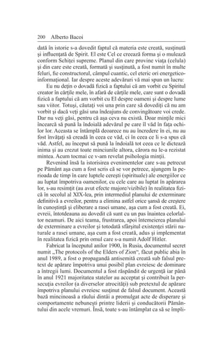 200 Alberto Bacoi
dată în istorie s-a dovedit faptul că materia este creată, susţinută
şi influenţată de Spirit. El este Cel ce creează forma şi o mulează
conform Schiţei supreme. Planul din care provine viaţa (celula)
şi din care este creată, formată şi susţinută, a fost numit în multe
feluri, fie constructorul, câmpul cuantic, cel eteric ori energetico-
informaţional. Iar despre aceste adevăruri vă mai spun un lucru:
Eu nu deţin o dovadă fizică a faptului că am vorbit cu Spiritul
creator în cărţile mele, în afară de cărţile mele, care sunt o dovadă
fizică a faptului că am vorbit cu El despre oameni şi despre lume
sau viitor. Totuşi, căutaţi voi una prin care să dovediţi că nu am
vorbit şi dacă veţi găsi una îndeajuns de convingătoare voi crede.
Dar nu veţi găsi, pentru că aşa ceva nu există. Doar minţile mici
încearcă să pună la îndoială adevărul pe care îl văd în faţa ochi-
lor lor. Aceasta se întâmplă deoarece nu au încredere în ei, nu au
fost învăţaţi să creadă în ceea ce văd, ci în ceea ce li s-a spus că
văd. Astfel, au început să pună la îndoială tot ceea ce le dictează
inima şi au crezut toate minciunile altora, cărora nu le-a rezistat
mintea. Acum tocmai ce v-am revelat psihologia minţii.
Revenind însă la istorisirea evenimentelor care s-au petrecut
pe Pământ aşa cum a fost scris că se vor petrece, ajungem la pe-
rioada de timp în care luptele cereşti (spirituale) ale energiilor ce
au luptat împotriva oamenilor, cu cele care au luptat în apărarea
lor, s-au resimţit (au avut efecte majore/vizibile) în realitatea fizi-
că în secolul al XIX-lea, prin intermediul planului de exterminare
definitivă a evreilor, pentru a elimina astfel orice şansă de creştere
în cunoştinţă şi eliberare a rasei umane, aşa cum a fost creată. Ei,
evreii, întotdeauna au dovedit că sunt cu un pas înaintea celorlal-
tor neamuri. De aici teama, frustrarea, apoi întemeierea planului
de exterminare a evreilor şi totodată sfârşitul existenţei stării na-
turale a rasei umane, aşa cum a fost creată, adus şi implementat
în realitatea fizică prin omul care s-a numit Adolf Hitler.
Fabricat la începutul anilor 1900, în Rusia, documentul secret
numit „The protocols of the Elders of Zion“, făcut public abia în
anul 1989, a fost o propagandă antisemită creată sub falsul pre-
text de apărare împotriva unui posibil plan evreiesc de dominare
a întregii lumi. Documentul a fost răspândit de urgenţă iar până
în anul 1921 majoritatea statelor au acceptat şi contribuit la per-
secuţia evreilor (a diverselor atrocităţi) sub pretextul de apărare
împotriva planului evreiesc susţinut de falsul document. Această
bază mincinoasă a răului dintâi a promulgat acte de disperare şi
comportamente nebuneşti printre liderii şi conducătorii Pămân-
tului din acele vremuri. Însă, toate s-au întâmplat ca să se împli-
 