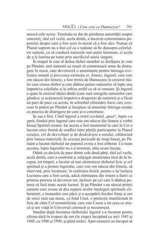 201MIKEL | Cine este ca Dumnezeu?
nească cele scrise. Temându-se dar de pierderea autorităţii asupra
omenirii, răul cel vechi, acela dintâi, a încercat exterminarea po-
porului despre care a fost scris în trecut că a fost ales. Numai că
Planul suprem nu a fost cel ca o naţiune să fie deasupra celorlal-
tor naţiuni, ca să conducă naţiunile mai puţin luminate, ci acela
de a le lumina pe toate prin sacrificiul uneia singure.
În timpul în care al doilea război mondial se desfăşura în voie
pe Pământ, unii oamenii au reuşit să construiască arme de distru-
gere în masă, care deveniseră o ameninţare pentru întreaga civi-
lizaţie umană şi prevestea extincţia ei. Atunci, îngerul, care este
om născut din femeie, a fost trimis de Dumnezeu în creierul rău-
lui care crease război şi care dăduse putere naţiunilor să lupte una
împotriva celeilalte şi le orbise astfel ca să se omoare. Şi îngerul
a ajuns în creierul răului dintâi (care sunt energiile oamenilor care
gândesc şi acţionează împotriva dragostei de oameni) şi a făcut
un pact de pace cu acesta, în schimbul eliminării fiarei care cres-
cuse în putere pe Pământ şi începuse să ameninţe întreaga creaţie
cu puterea de distrugere pe care şi-o construise.
Şi aşa a fost. Când îngerul a rostit cuvântul „pace“, lupta s-a
oprit, fiindcă prin îngerul care este om născut din femeie a vorbit
Însuşi Spiritul creator. Iar acesta a fost momentul în care în Cer a
încetat orice formă de conflict între părţile participante la Planul
creaţiei, cel de dezvoltare şi de desăvârşire a omului, călătorind
prin lumea materială. În aceeaşi perioadă de timp linear, pe Pă-
mânt a încetat războiul iar poporul evreu a fost eliberat. Cu toate
acestea, lupta îngerului nu s-a terminat, abia acum începe.
Odată cu decizia de pace dintre cele două părţi, răul cel vechi,
acela dintâi, care a controlat şi subjugat umanitatea încă de la în-
ceput, tot timpul, a încetat să mai alimenteze războiul fizic şi cel
spiritual şi a permis îngerului, care este om născut din femeie, să
intervină, prin încarnare, în realitatea fizică, pentru a îşi încheia
Lucrarea care a fost scrisă, adică eliminarea din sistem a fiarei ce
primise puterea să devoreze tot, inclusiv pe cel care îi dăduse pu-
terea să facă toate aceste lucruri. Şi pe Pământ s-au născut primii
oameni care aveau să dea naştere noilor înţelegeri spirituale eli-
beratorii, a înstaurării erei păcii şi a acceptării fiecărei fiinţe şi om
de orice rasă sau neam, ca fiind Unul, o proiecţie manifestată în
fizic de către Cel nemanifestat, care este Cauza a tot ceea ce miş-
că şi are viaţă în Universul cunoscut şi necunoscut.
Imediat după încetarea războiului îngerul s-a încarnat pentru
ultima dată în trupuri de om (în etape) începând cu anii 1943 şi
1945, cu 1986 şi 1990, şi până astăzi. Apoi oamenii au început să
 