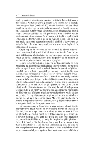 202 Alberto Bacoi
vadă, să scrie şi să acţioneze conform spiritului lor ce îi îndruma
din văzduh. Astfel au apărut primele cărţi despre care a profeţit
Ioan în Apocalipsa (capitolul 10) că vor fi scrise şi că vor aduce
odată cu ele distrugerea sistemului de control şi înrobire a omu-
lui. Iar, astăzi putem vedea la tot pasul cum înşelăciunea iese la
iveală. Ceea ce până ieri au fost prezentate omenirii drept valori,
sunt recunoscute ca sisteme de adormire spirituală şi intelectuală.
Omenirea s-a trezit, vede şi nu stă cu mâinile în sân! Din ce în ce
mai mulţi se alătură acestor lucrători ai păcii şi ai adevărului de
oriunde. Istoriile mincinoase cad, ba chiar sunt luate în glumă de
cât mai mulţi oameni.
Organizaţiile de colectare de stat încep să îşi piardă din auto-
ritate, cauză ce le determină să îşi arate adevăratele faţete nebu-
neşti şi flămânde ale fondatorilor lor, care ignoră chiar propriile
reguli ca să mai supravieţuiască şi să risipească ca să trăiască, ce
nu este al lor, dintr-o lume care nu le aparţine.
Instituţiile de învăţământ superior sunt recunoscute ca fiind
programe de adormire ce prelucrează tinerii capabili ca pe nişte
obiecte, apoi îi transformă în sclavi. Din ce în ce mai mulţi tineri
capabili devin sclavii corporaţiilor celor mari, însă tot atâţia sunt
la număr cei care îşi dau seama de acest lucru şi acceptă provo-
carea mai degrabă decât confortul. Astăzi tot mai mulţi oameni
citesc, se informează şi pun la îndoială tot ceea ce li se încearcă a
vărî în subconştient în mod conştient. Tot mai mulţi oameni mă
contactează ca să îmi spună că pur şi simplu ştiau ce au citit în
cărţile mele, chiar dacă nu au auzit în viaţa lor adevărurile pe care
le-au citit. El e un motiv de bucurie şi o confirmare a reamintirii
ca fiind cea mai eficientă unealtă de conştientizare. Mulţi trăiesc
astăzi vieţi de regi câştigate pe drept, cuvenite prin intenţia lor şi
munca zilnică de a trezi umanitatea. Miturile sunt spulberate pe
ecrane în faţa milioanelor de oameni, care şi le povestesc între ei
şi trag concluzii. Iar lista poate continua.
Cu toate acestea, la final, îngerul care este om născut din fe-
meie şi care a făcut posibil ca toate aceste lucruri să aibă loc pe
Pământ, va fi ucis aşa cum este scris că va avea să moară. Când
va pleca de aici, va lua odată cu el tot ceea ce va găsi necuvenit
şi strâmb înaintea Celui care este peste toţi şi în toate lucrurile,
iar oamenii vor fi eliberaţi şi curaţi în simţăminte şi în gândire şi
fapte. Tot Cerul şi Pământul se va bucura de Lucrarea care a fost
dusă la bun sfârşit şi îl vor cinsti şi vor lăcrima pentru cel care nu
mai este printre oameni şi este peste tot. Atunci stăpânirea inimii
va prelua controlul pentru prima dată, aşa cum a promis Biblia şi
 