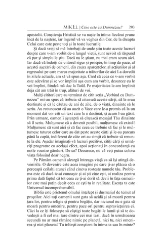 203MIKEL | Cine este ca Dumnezeu?
apostolii. Conştienţa Hristică se va naşte în inima fiecărui prunc
încă de la naştere, iar îngerul vă va veghea din Cer, de la dreapta
Celui care este peste toţi şi în toate lucrurile.
Şi dacă vreţi să mă întrebaţi de unde ştiu toate aceste lucruri
despre care v-am vorbit de-a lungul vieţii, sunt nevoit să răspund
că pur şi simplu le ştiu. Dacă nu le ştiam, nu mai eram acum aici.
Iar dacă vă îndoiţi de viitorul sigur şi prosper, în timp de pace, al
acestei aşezări de oameni, din cauza aparenţelor, al acţiunilor şi al
regresului pe care marea majoritate a trăitorilor de aici l-a dovedit
în zilele actuale, am să vă spun aşa. Cred că ceea ce v-am vorbit
este adevărat şi se vor împlini aşa cum am vorbit, deoarece eu le
voi împlini, fiindcă mă duc la Tatăl. Pe majoritatea le-am împlinit
deja cât am trăit în trup, alături de voi.
Mulţi cititori care au terminat de citit seria „Vorbind cu Dum-
nezeu“ mi-au spus că trebuia să citească aceste cărţi, că le erau
destinate şi că le căutau de ani de zile, de o viaţă, dinainte să le
scriu. Au recunoscut că au auzit o Voce care le-a promis că la un
moment dat vor citi un text care le e destinat, şi acum l-au găsit.
Prin urmare, oamenii aşteaptă să citească mesajul Tău dinainte
să îl scriu. Mulţumesc că a devenit posibil, mulţumesc că există!
Mulţumesc că sunt aici şi că fac ceea ce trebuie să fac şi le mul-
ţumesc tuturor celor care au dat peste aceste cărţi şi le-au parcurs
până la capăt, indiferent de câte ori au simţit că trebuie să renun-
ţe la ele. Aşadar imaginaţi-vă lucruri pozitive, citiţi cărţi şi urmă-
riţi programe cu acelaşi efect, apoi acţionaţi în concordanţă cu
noile voastre gânduri. De ce? Deoarece, nu vă veţi putea colora
viaţa folosind doar negru.
Pe Pământ oamenii aleargă întreaga viaţă ca să îşi atingă de-
venirile. O devenire este acea imagine pe care ţi-ar plăcea să o
perceapă ceilalţi atunci când cineva rosteşte numele tău. Proble-
ma este că dacă te-ai cunoaşte şi ai şti cine eşti, ai realiza pentru
prima dată faptul că tot ceea ce ţi-ai dorit să devii în faţa oameni-
lor este mai puţin decât ceea ce eşti tu în realitate. Esenţa ta este
Universul incomprehensibil.
Biblia este prietenul omului înţelept şi duşmanul de temut al
proştilor. Aici toţi oamenii sunt gata să ucidă şi să moară pentru
ţara lor, pentru religie şi pentru bogăţie, dar niciunul nu e gata să
moară pentru omenire, pentru pace ori pentru supravieţuirea ei.
Căci la ce îţi foloseşte să câştigi toate bogăţiile lumii şi să te do-
vedeşti a fi cel mai tare dintre cei mai tari, dacă în următoarea
secundă nu ar mai rămâne nimic pe planetă, nici tu, nici omeni-
rea şi nici planeta? Tu trăieşti conştient în inima ta sau în minte?
 