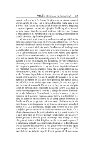 205MIKEL | Cine este ca Dumnezeu?
mas şi cu dor nespus de fiecare fiinţă pe care au cunoscut-o câtă
vreme au trăit în lume. Iată-i cum cad înaintea răului care a fost
eliberat însă fără să se teamă de el. Sunt ucişi pentru dragostea
ce o poartă pentru oameni, dar ajunşi în Tatăl aleg să se întoarcă
iar şi se întorc. Şi de fiecare dată sunt mai puternici, mai frumoşi
şi mai luminoşi. Şi nimeni nu li se poate opune, poate numai să
creadă că o face. Aţi luminat planeta!
Mi s-a arătat apoi bucuria şi nedumerirea de pe feţele celor
care îşi pierduseră speranţa în promisiunea Domnului lor, Acela
care trăise înainte şi care le povestise în pilde despre toate aceste
lucruri ce urmau să vină. Au venit! Se chinuiau să înţeleagă cum
s-a întâmplat, cum am reuşit, Cine a făcut minunea, din partea
Cui a venit miracolul sau care a fost cauza pentru care Spiritul
creator luase o asemenea decizie, într-un timp atât de scurt, cu
scop atât de precis, într-un punct aproape de limită şi cu câtă si-
guranţă a lucrat prin fiecare om. Îşi ridicau privirile înlăcrimate
către cer, căutând putere să Îi mulţumească Celui care este veş-
nic viu pentru promisiunea ce tocmai fusese împlinită sub ochii
lor. Pământul fusese eliberat şi nimic rău şi ameninţător nu mai
rămăsese pe el, nimic rău nu mai trăia pe el şi nu se mai năştea
acolo fără voia îngerului care fusese trimis ca să lupte şi apoi să
moară pentru oameni. Am auzit strigăte de bucurie şi de un dor
nebun şi disperare, în faţa unei lumi promise dar demult uitată,
incredibilă, care tocmai se aşternuse peste ei, în care aproape că
toţi încetaseră să creadă. Ca un nor cu fulgi de nea ce cad prin
locuri în care nu a nins niciodată încă de la facere. Ca o rază de
soare ce străpunge scoarţa terestră şi ajunge în centrul Pământu-
lui ca să-l hrănească. Ca o scânteie la motor în vreme ce încerci
zadarnic să îţi porneşti maşina a cărei baterie s-a descărcat, ris-
când să dormi în miez de iarnă pe un câmp părăsit împreună cu
familia ta. Ca un vis pe care l-ai uitat atunci când te-ai trezit, din
care îţi apar mici fragmente de sentimente şi imagini abia după
câteva zile. Ca o primăvară, despre care nimeni nu a mai avut
curajul să povestească că va veni sau au uitat acest lucru. Ca o
ploaie răcoroasă care înmoaie pământul ce ţi-a uscat recolta. Ca
şi cum ai fi găsit un frigider perfect funcţionabil, într-un deşert
părăsit, pe care îl deschizi şi din care începi să te hrăneşti cu toate
câte găseşti înăuntrul lui. Frigider care la prima vedere pare a fi
o halucinaţie apărută ca o simptomă a foamei ori a deshidratării.
Dar de această dată frigiderul e real şi tot ceea ce consumi apare
peste noapte înapoi şi nu zăresc niciun magician prin jur. E Cel
invizibil care ne iubeşte ca pe El Însuşi, pentru că El suntem noi
 