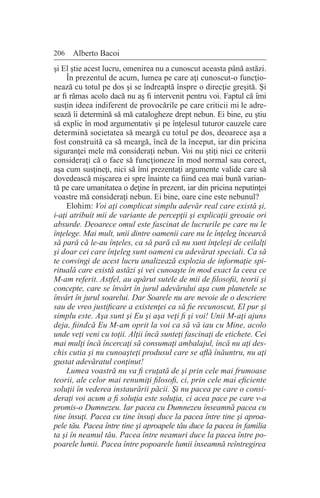 206 Alberto Bacoi
şi El ştie acest lucru, omenirea nu a cunoscut aceasta până astăzi.
În prezentul de acum, lumea pe care aţi cunoscut-o funcţio-
nează cu totul pe dos şi se îndreaptă înspre o direcţie greşită. Şi
ar fi rămas acolo dacă nu aş fi intervenit pentru voi. Faptul că îmi
susţin ideea indiferent de provocările pe care criticii mi le adre-
sează îi determină să mă catalogheze drept nebun. Ei bine, eu ştiu
să explic în mod argumentativ şi pe înţelesul tuturor cauzele care
determină societatea să meargă cu totul pe dos, deoarece aşa a
fost construită ca să meargă, încă de la început, iar din pricina
siguranţei mele mă consideraţi nebun. Voi nu ştiţi nici ce criterii
consideraţi că o face să funcţioneze în mod normal sau corect,
aşa cum susţineţi, nici să îmi prezentaţi argumente valide care să
dovedească mişcarea ei spre înainte ca fiind cea mai bună varian-
tă pe care umanitatea o deţine în prezent, iar din pricina neputinţei
voastre mă consideraţi nebun. Ei bine, oare cine este nebunul?
Elohim: Voi aţi complicat simplu adevăr real care există şi,
i-aţi atribuit mii de variante de percepţii şi explicaţii greoaie ori
absurde. Deoarece omul este fascinat de lucrurile pe care nu le
înţelege. Mai mult, unii dintre oamenii care nu le înţeleg încearcă
să pară că le-au înţeles, ca să pară că nu sunt înţeleşi de ceilalţi
şi doar cei care înţeleg sunt oameni cu adevărat speciali. Ca să
te convingi de acest lucru analizează explozia de informaţie spi-
rituală care există astăzi şi vei cunoaşte în mod exact la ceea ce
M-am referit. Astfel, au apărut sutele de mii de filosofii, teorii şi
concepte, care se învârt în jurul adevărului aşa cum planetele se
învârt în jurul soarelui. Dar Soarele nu are nevoie de o descriere
sau de vreo justificare a existenţei ca să fie recunoscut, El pur şi
simplu este. Aşa sunt şi Eu şi aşa veţi fi şi voi! Unii M-aţi ajuns
deja, fiindcă Eu M-am oprit la voi ca să vă iau cu Mine, acolo
unde veţi veni cu toţii. Alţii încă sunteţi fascinaţi de etichete. Cei
mai mulţi încă încercaţi să consumaţi ambalajul, încă nu aţi des-
chis cutia şi nu cunoaşteţi produsul care se află înăuntru, nu aţi
gustat adevăratul conţinut!
Lumea voastră nu va fi cruţată de şi prin cele mai frumoase
teorii, ale celor mai renumiţi filosofi, ci, prin cele mai eficiente
soluţii în vederea instaurării păcii. Şi nu pacea pe care o consi-
deraţi voi acum a fi soluţia este soluţia, ci acea pace pe care v-a
promis-o Dumnezeu. Iar pacea cu Dumnezeu înseamnă pacea cu
tine însuţi. Pacea cu tine însuţi duce la pacea între tine şi aproa-
pele tău. Pacea între tine şi aproapele tău duce la pacea în familia
ta şi în neamul tău. Pacea între neamuri duce la pacea între po-
poarele lumii. Pacea între popoarele lumii înseamnă reîntregirea
 