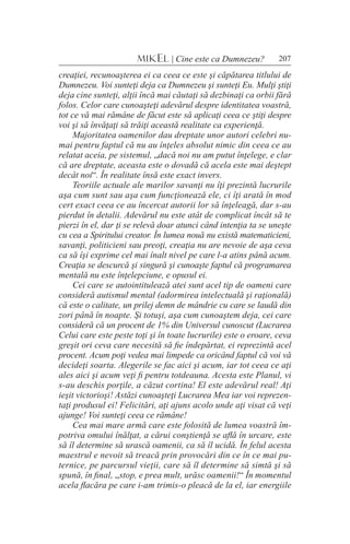 207MIKEL | Cine este ca Dumnezeu?
creaţiei, recunoaşterea ei ca ceea ce este şi căpătarea titlului de
Dumnezeu. Voi sunteţi deja ca Dumnezeu şi sunteţi Eu. Mulţi ştiţi
deja cine sunteţi, alţii încă mai căutaţi să dezbinaţi ca orbii fără
folos. Celor care cunoaşteţi adevărul despre identitatea voastră,
tot ce vă mai rămâne de făcut este să aplicaţi ceea ce ştiţi despre
voi şi să învăţaţi să trăiţi această realitate ca experienţă.
Majoritatea oamenilor dau dreptate unor autori celebri nu-
mai pentru faptul că nu au înţeles absolut nimic din ceea ce au
relatat aceia, pe sistemul, „dacă noi nu am putut înţelege, e clar
că are dreptate, aceasta este o dovadă că acela este mai deştept
decât noi“. În realitate însă este exact invers.
Teoriile actuale ale marilor savanţi nu îţi prezintă lucrurile
aşa cum sunt sau aşa cum funcţionează ele, ci îţi arată în mod
cert exact ceea ce au încercat autorii lor să înţeleagă, dar s-au
pierdut în detalii. Adevărul nu este atât de complicat încât să te
pierzi în el, dar ţi se relevă doar atunci când intenţia ta se uneşte
cu cea a Spiritului creator. În lumea nouă nu există matematicieni,
savanţi, politicieni sau preoţi, creaţia nu are nevoie de aşa ceva
ca să îşi exprime cel mai înalt nivel pe care l-a atins până acum.
Creaţia se descurcă şi singură şi cunoaşte faptul că programarea
mentală nu este înţelepciune, e opusul ei.
Cei care se autointitulează atei sunt acel tip de oameni care
consideră autismul mental (adormirea intelectuală şi raţională)
că este o calitate, un prilej demn de mândrie cu care se laudă din
zori până în noapte. Şi totuşi, aşa cum cunoaştem deja, cei care
consideră că un procent de 1% din Universul cunoscut (Lucrarea
Celui care este peste toţi şi în toate lucrurile) este o eroare, ceva
greşit ori ceva care necesită să fie îndepărtat, ei reprezintă acel
procent. Acum poţi vedea mai limpede ca oricând faptul că voi vă
decideţi soarta. Alegerile se fac aici şi acum, iar tot ceea ce aţi
ales aici şi acum veţi fi pentru totdeauna. Acesta este Planul, vi
s-au deschis porţile, a căzut cortina! El este adevărul real! Aţi
ieşit victorioşi! Astăzi cunoaşteţi Lucrarea Mea iar voi reprezen-
taţi produsul ei! Felicitări, aţi ajuns acolo unde aţi visat că veţi
ajunge! Voi sunteţi ceea ce rămâne!
Cea mai mare armă care este folosită de lumea voastră îm-
potriva omului înălţat, a cărui conştienţă se află în urcare, este
să îl determine să urască oamenii, ca să îl ucidă. În felul acesta
maestrul e nevoit să treacă prin provocări din ce în ce mai pu-
ternice, pe parcursul vieţii, care să îl determine să simtă şi să
spună, în final, „stop, e prea mult, urăsc oamenii!“ În momentul
acela flacăra pe care i-am trimis-o pleacă de la el, iar energiile
 