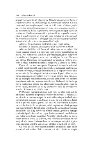 208 Alberto Bacoi
negative pe care le-aţi eliberat pe Pământ cunosc acest lucru şi
se folosesc de el ca să îl distrugă pe potenţialul eliberat. Cu asta
s-au confruntat toţi maeştrii care au trăit acolo. Cei mai puţini
au rezistat, majoritatea au căzut, s-au stins, au rămas acolo, şi
au devenit unii dintre stăpânitorii care au fost alungaţi odată cu
venirea ta. Vindecarea mentală şi spirituală nu se produce atunci
când ţi s-a descoperit un izvor din care bei doar tu şi te foloseşti
de această sursă ca să îi amăgeşti ori să îi controlezi pe ceilalţi.
Adevărul va pleca de la tine procedând astfel.
Alberto: Îţi mulţumesc pentru tot ce am reuşit să fac.
Elohim: Cu bucurie, cu dragoste şi cu adevăr le-ai făcut.
Alberto: Iubiţilor, noi facem să existe ceva ce nu există. Noi
creăm durerea noastră şi a celor din jurul nostru, în realitate ea nu
există. Noi putem crea confuzie şi neînţelegere, şi tot noi putem
crea iubirea şi dragostea, cele care vor stăpâni în veac. Noi sun-
tem cârma, Dumnezeu este cârmaciul, iar creaţia e motorul evo-
lutiv al vieţii în formă materială. Viaţa este şi dincolo de formă!
Faptul că cea mai mare parte din planetă trăieşte în suferinţă
şi strigă înspăimântată sau însângerată, se datorează acelora care
creează suferinţa, conduşi de instinctul de a obţine ceea ce altul
nu are ori a îşi face dreptate înaintea tuturor. Faptul că lumea, aşa
cum o cunoaştem, persistă în Univers şi dă semne că se luminea-
ză, se întâmplă mulţumită nouă, acelora care iubim toţi oamenii
(creaţia) de oriunde, aşa cum este fiecare. O dovadă de iubire pe
care o port pentru creaţie este chiar scrierea acestei cărţi. Dacă nu
o veţi vedea, înseamnă că nu aţi căutat acel ceva de care aţi avut
nevoie câtă vreme aţi trăit în trup.
Pe Pământ, oamenii religioşi sunt robi, iar ateii sunt autişti,
adică sunt adormiţi din punct de vedere intelectual şi raţional. Şi
nu vă scriu aceasta cu scopul de a mă ridica singur în slavă, dea-
supra tuturor, adunaţi la un loc, ci o scriu ca să o ştiţi şi să faceţi
ceva în privinţa aceasta pentru voi, ca să vă iau cu mine. Raţiunea
variază în funcţie de simţăminte, adică depinde de cât de percep-
tivi sunteţi fiecare. Iar raţiunea voastră este asemănătoare cu cea
a unui orb. Voi aveţi nevoie să pipăiţi copacul, pentru a percepe
(a simţi) faptul că există un copac înaintea voastră, unul de care
s-ar putea să vă loviţi înaintând. Amintiţi-vă însă, orbia nu este o
cauză naturală creată de Univers, este rezultatul deciziilor pe care
le-aţi ales în trecut. Universul nu v-a creat neputincioşi şi îngâm-
faţi cu ruşinea voastră, voi aţi ales să trăiţi în neştiinţă un timp.
Cu toate că ştiu toate aceste lucruri şi am realizat ceea ce am
promis că voi realiza câtă vreme voi trăi aici, rămân un simplu
 