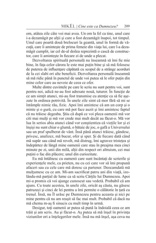 209MIKEL | Cine este ca Dumnezeu?
om, atâtea zile câte voi mai avea. Un om la fel ca tine, unul care
i-a dezamăgit pe alţii şi care a fost dezamăgit înapoi, tot timpul.
Unul care poartă două brelocuri la geantă, unul în formă de vă-
cuţă, care îi aminteşte de prima femeie din viaţa lui, care l-a deza-
măgit cumplit, iar cel de-al doilea reprezintă o cască de construc-
tor, care îi aminteşte în fiecare zi de unde a plecat.
Dezvoltarea spirituală personală nu înseamnă să îmi fie mie
bine, în faţa celor cărora le este mai puţin bine şi să mă folosesc
de puterea de influenţare căpătată cu scopul de a strânge acorduri
de la cei slabi ori alte beneficii. Dezvoltarea personală înseamnă
să mă ridic până în punctul de unde voi putea să le ofer puţin din
mine celor care au nevoie de ceea ce ofer.
Multe dintre cuvintele pe care le scriu nu sunt pentru voi, sunt
pentru noi, adică ne-au fost adresate nouă, tuturor. În funcţie de
ce am simţit atunci, mi-au fost transmise cu atenţie ca să fie aşe-
zate în ordinea potrivită. În unele zile simt că mor fără să mi se
întâmple nimic rău, fizic. Apoi îmi amintesc că am un corp şi o
minte şi o gură, cu care mă pot face auzit şi îmi amintesc faptul
că nu trăiesc degeaba. Ştiu că după ce voi pleca oamenii mă vor
citi mai mulţi şi mă vor crede mai mult decât au făcut-o. Mă vor
lua în serios abia atunci când vor conştientiza că vieţile lor şi ei
înşişi nu sunt chiar o glumă, o bătaie de joc, o gafă a Universului
sau un praf spulberat de vânt. Însă până atunci trăiesc, gândesc,
privesc, analizez, mă bucur, ofer şi sper. Şi de fiecare dată când
mă supăr sau când mă revolt, mă distrug, îmi agravez tristeţea şi
îndepărtez de lângă mine oamenii care stau în preajma mea cinci
minute pe zi, unii din milă, alţii din respect ori altruism, cei mai
puţini o fac din plăcere; unul din curiozitate.
Eu mă întâlnesc cu oamenii care sunt încântaţi de scrierile şi
experienţele mele, ca prieten, nu cu cei care vor să îmi propună
afaceri sau cu cele care mă doresc ca partener. Deocamdată mă
mulţumesc cu ce am. Mi-am sacrificat patru ani din viaţă, izo-
lându-mă parţial de lume ca să scriu Cărţile lui Dumnezeu. Apoi
mi-a promis că voi ajunge cunoscut sau vedetă. Probabil că am
ajuns. Cu toate acestea, în unele zile, oricât aş căuta, nu găsesc
patruzeci şi cinci de lei pentru a îmi permite o călătorie în ţară cu
trenul. Însă, nu Îl urăsc pe Dumnezeu pentru aceasta şi nici pe
mine pentru că nu am reuşit să fac mai mult. Probabil că dacă nu
mă chema m-aş fi sinucis cu mult timp în urmă.
Desigur, toţi oamenii ar putea să pună la îndoială ceea ce am
trăit şi am scris. Au şi făcut-o. Aş putea să mă înşel în privinţa
viziunilor ori a înţelegerilor mele. Însă nu mă înşel, aşa ceva nu
 