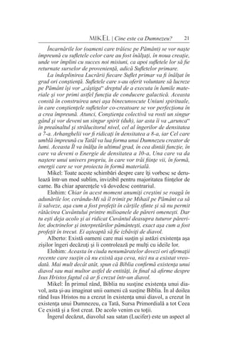 21MIKEL | Cine este ca Dumnezeu?
Încarnările lor (oameni care trăiesc pe Pământ) se vor naşte
împreună cu sufletele celor care au fost înălţaţi, în noua creaţie,
unde vor împlini cu succes noi misiuni, ca apoi sufletele lor să fie
returnate surselor de provenienţă, adică Sufletelor primare.
La îndeplinirea Lucrării fiecare Suflet primar va fi înălţat în
grad ori conştienţă. Sufletele care s-au oferit voluntare să lucreze
pe Pământ îşi vor „câştiga“ dreptul de a executa în lumile mate-
riale şi vor primi astfel funcţia de conducere galactică. Aceasta
constă în construirea unei aşa binecunoscute Uniuni spirituale,
în care conştienţele sufletelor co-creatoare se vor perfecţiona în
a crea împreună. Atunci, Conştienţa colectivă va rosti un singur
gând şi vor deveni un singur spirit (duh), iar asta îi va „arunca“
în preaînaltul şi strălucitorul nivel, cel al îngerilor de densitatea
a 7-a. Arhanghelii vor fi ridicaţi în densitatea a 8-a, iar Cel care
umblă împreună cu Tatăl va lua forma unui Dumnezeu creator de
lumi. Aceasta Îl va înălţa în ultimul grad, în cea dintâi funcţie, în
care va deveni o Energie de densitatea a 10-a, Una care va da
naştere unui univers propriu, în care vor trăi fiinţe vii, în formă,
energii care se vor proiecta în formă materială.
Mikel: Toate aceste schimbări despre care îţi vorbesc se deru-
lează într-un mod sublim, invizibil pentru majoritatea fiinţelor de
carne. Ba chiar aparenţele vă dovedesc contrariul.
Elohim: Chiar în acest moment anumiţi creştini se roagă în
adunările lor, cerându-Mi să îl trimit pe Mihail pe Pământ ca să
îi salveze, aşa cum a fost profeţit în cărţile sfinte şi să nu permit
rătăcirea Cuvântului printre milioanele de păreri omeneşti. Dar
tu eşti deja acolo şi ai ridicat Cuvântul deasupra tuturor păreri-
lor, doctrinelor şi interpretărilor pământeşti, exact aşa cum a fost
profeţit în trecut. Ei aşteaptă să fie izbăviţi de diavol.
Alberto: Există oameni care mai susţin şi astăzi existenţa aşa
zişilor îngeri decăzuţi şi îi controlează pe mulţi cu ideile lor.
Elohim: Aceasta în ciuda nenumăratelor dovezi ori afirmaţii
recente care susţin că nu există aşa ceva, nici nu a existat vreo-
dată. Mai mult decât atât, spun că Biblia confirmă existenţa unui
diavol sau mai multor astfel de entităţi, în final să afirme despre
Isus Hristos faptul că ar fi crezut într-un diavol.
Mikel: În primul rând, Biblia nu susţine existenţa unui dia-
vol, asta şi-au imaginat unii oameni că susţine Biblia. În al doilea
rând Isus Hristos nu a crezut în existenţa unui diavol, a crezut în
existenţa unui Dumnezeu, ca Tată, Sursa Primordială a tot Ceea
Ce există şi a fost creat. De acolo venim cu toţii.
Îngerul decăzut, diavolul sau satan (Lucifer) este un aspect al
 