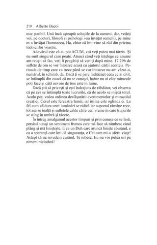 210 Alberto Bacoi
este posibil. Unii încă aşteaptă soluţiile de la oameni, dar, vedeţi
voi, pe doctori, filosofi şi psihologi i-au învăţat oamenii, pe mine
m-a învăţat Dumnezeu. Ha, chiar că îmi vine să râd din pricina
îndoielilor voastre.
Adevărul este că eu pot ACUM, voi veţi putea mai târziu. Şi
nu sunt singurul care poate. Atunci când veţi înţelege ce anume
am reuşit să fac, veţi fi pregătiţi să veniţi după mine. 17.296 de
suflete de om se vor întoarce acasă cu ajutorul cărţii acesteia. Pe-
rioada de timp care va trece până se vor întoarce nu am văzut-o,
numărul, în schimb, da. Dacă ţi se pare îndrăzneţ ceea ce ai citit,
se întâmplă din cauză că nu te cunoşti, habar nu ai câte miracole
poţi face şi câtă nevoie de tine este în lume.
Dacă ştii să priveşti şi eşti îndeajuns de răbdător, vei observa
că pe cer se întâmplă toate lucrurile, că de acolo se mişcă totul.
Acolo poţi vedea ordinea desfăşurării evenimentelor şi miracolul
creaţiei. Cerul este fereastra lumii, iar inima este oglinda ei. La
fel cum căldura unei lumânări se ridică iar suportul rămâne rece,
tot aşa se înalţă şi sufletele calde către cer, vreme în care trupurile
se sting în umbră şi tăcere.
În întreg amalgamul acestor timpuri şi prin cenuşa ce se lasă,
persistă totuşi un sentiment frumos care mă face să zâmbesc când
plâng şi mă linişteşte. E ca un Duh care aruncă linişte zburând, e
ca o speranţă care îmi dă singuranţa, e Cel care mi-a oferit viaţa!
Aştept să ne revedem curând, Te iubesc. Eu nu voi putea urî pe
nimeni niciodată!
 