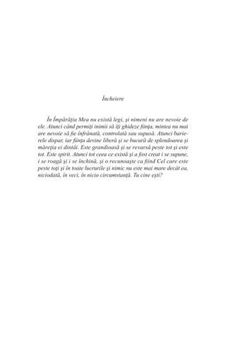 Încheiere
În Împărăţia Mea nu există legi, şi nimeni nu are nevoie de
ele. Atunci când permiţi inimii să îţi ghideze fiinţa, mintea nu mai
are nevoie să fie înfrânată, controlată sau supusă. Atunci barie-
rele dispar, iar fiinţa devine liberă şi se bucură de splendoarea şi
măreţia ei dintâi. Este grandioasă şi se revarsă peste tot şi este
tot. Este spirit. Atunci tot ceea ce există şi a fost creat i se supune,
i se roagă şi i se închină, şi o recunoaşte ca fiind Cel care este
peste toţi şi în toate lucrurile şi nimic nu este mai mare decât ea,
niciodată, în veci, în nicio circumstanţă. Tu cine eşti?
 