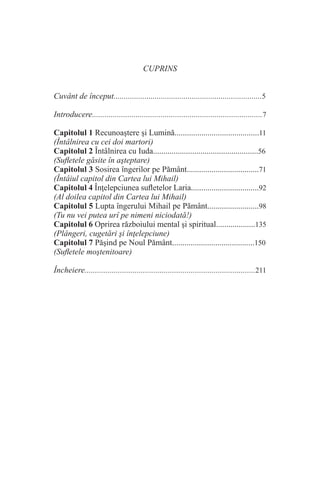 CUPRINS
Cuvânt de început........................................................................5
Introducere..................................................................................7
Capitolul 1 Recunoaştere şi Lumină.........................................11
(Întâlnirea cu cei doi martori)
Capitolul 2 Întâlnirea cu Iuda...................................................56
(Sufletele găsite în aşteptare)
Capitolul 3 Sosirea îngerilor pe Pământ...................................71
(Întâiul capitol din Cartea lui Mihail)
Capitolul 4 Înţelepciunea sufletelor Laria.................................92
(Al doilea capitol din Cartea lui Mihail)
Capitolul 5 Lupta îngerului Mihail pe Pământ.........................98
(Tu nu vei putea urî pe nimeni niciodată!)
Capitolul 6 Oprirea războiului mental şi spiritual...................135
(Plângeri, cugetări şi înţelepciune)
Capitolul 7 Păşind pe Noul Pământ........................................150
(Sufletele moştenitoare)
Încheiere..................................................................................211
 