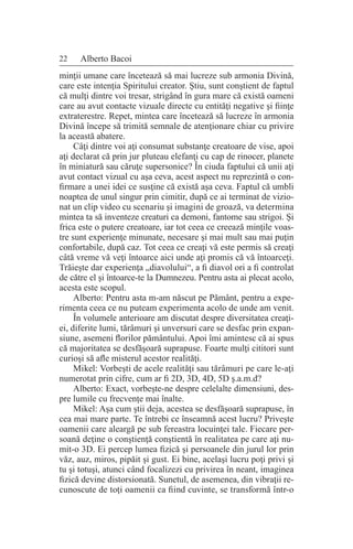 22 Alberto Bacoi
minţii umane care încetează să mai lucreze sub armonia Divină,
care este intenţia Spiritului creator. Ştiu, sunt conştient de faptul
că mulţi dintre voi tresar, strigând în gura mare că există oameni
care au avut contacte vizuale directe cu entităţi negative şi fiinţe
extraterestre. Repet, mintea care încetează să lucreze în armonia
Divină începe să trimită semnale de atenţionare chiar cu privire
la această abatere.
Câţi dintre voi aţi consumat substanţe creatoare de vise, apoi
aţi declarat că prin jur pluteau elefanţi cu cap de rinocer, planete
în miniatură sau căruţe supersonice? În ciuda faptului că unii aţi
avut contact vizual cu aşa ceva, acest aspect nu reprezintă o con-
firmare a unei idei ce susţine că există aşa ceva. Faptul că umbli
noaptea de unul singur prin cimitir, după ce ai terminat de vizio-
nat un clip video cu scenariu şi imagini de groază, va determina
mintea ta să inventeze creaturi ca demoni, fantome sau strigoi. Şi
frica este o putere creatoare, iar tot ceea ce creează minţile voas-
tre sunt experienţe minunate, necesare şi mai mult sau mai puţin
confortabile, după caz. Tot ceea ce creaţi vă este permis să creaţi
câtă vreme vă veţi întoarce aici unde aţi promis că vă întoarceţi.
Trăieşte dar experienţa „diavolului“, a fi diavol ori a fi controlat
de către el şi întoarce-te la Dumnezeu. Pentru asta ai plecat acolo,
acesta este scopul.
Alberto: Pentru asta m-am născut pe Pământ, pentru a expe-
rimenta ceea ce nu puteam experimenta acolo de unde am venit.
În volumele anterioare am discutat despre diversitatea creaţi-
ei, diferite lumi, tărâmuri şi unversuri care se desfac prin expan-
siune, asemeni florilor pământului. Apoi îmi amintesc că ai spus
că majoritatea se desfăşoară suprapuse. Foarte mulţi cititori sunt
curioşi să afle misterul acestor realităţi.
Mikel: Vorbeşti de acele realităţi sau tărâmuri pe care le-aţi
numerotat prin cifre, cum ar fi 2D, 3D, 4D, 5D ş.a.m.d?
Alberto: Exact, vorbeşte-ne despre celelalte dimensiuni, des-
pre lumile cu frecvenţe mai înalte.
Mikel: Aşa cum ştii deja, acestea se desfăşoară suprapuse, în
cea mai mare parte. Te întrebi ce înseamnă acest lucru? Priveşte
oamenii care aleargă pe sub fereastra locuinţei tale. Fiecare per-
soană deţine o conştienţă conştientă în realitatea pe care aţi nu-
mit-o 3D. Ei percep lumea fizică şi persoanele din jurul lor prin
văz, auz, miros, pipăit şi gust. Ei bine, acelaşi lucru poţi privi şi
tu şi totuşi, atunci când focalizezi cu privirea în neant, imaginea
fizică devine distorsionată. Sunetul, de asemenea, din vibraţii re-
cunoscute de toţi oamenii ca fiind cuvinte, se transformă într-o
 