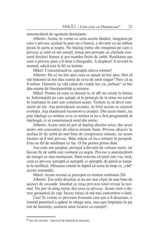 23MIKEL | Cine este ca Dumnezeu?
amestecătură de zgomote deranjante.
Alberto: Acum, în vreme ce scriu aceste rânduri, imaginea pe
care o privesc şezând în parc pe o bancă, a devenit ca un tablou
pictat în auriu şi negru. Nu înţeleg nimic din imaginea pe care o
privesc şi simt că am ameţit, totuşi pot percepe cu claritate con-
turul fiecărei frunze şi pot număra firele de iarbă. Realitatea aşa
cum o privesc pare a fi doar o fotografie. A dispărut! A revenit la
normal, adică este la fel ca înainte.
Mikel: Concentrează-te, aşteaptă câteva minute!
Alberto: De ce nu îmi spui ceea ce aştept să îmi spui, fără să
mă îndemni să îmi dau seama de ceva de unul singur? Pare că aş
fi nebun. Oamenii îşi văd calmi de vieţile lor, eu „trebuie“ să îmi
dau seama de funcţionalităţi şi mistere.
Mikel: Pentru că ceea ce doreşti tu să afli nu există în lumea
ta. Informaţiile pe care aştepţi să le primeşti de la mine nu există
în realitatea în care eşti conştient acum. Trebuie tu să devii con-
ştient de ele. Aşa procedează savanţii, în felul acesta se creează
evoluţia. Aşa înaintează locomotiva creaţiei. Din acest motiv, nu
poţi înţelege cu mintea ceva ce mintea ta nu a fost programată să
înţeleagă, ci să construiască totul din nimic.
Alberto: Acum simt că pot să înţeleg absolut orice, din acest
motiv mă concentrez de câteva minute bune. Privesc obsesiv la
acelaşi fir de iarbă de mai bine de cinsprezece minute, iar acum
încetez să îl mai privesc. Bine măcar că nu e nimeni în preajmă.
Este un fel de meditaţie ce fac. O fac pentru prima dată.
Aşa cum am aşteptat, peisajul a devenit de culoare aurie, iar
fiecare fir de iarbă este conturat cu negru. Privesc o amestecătură
de energii ce stau nemişcate. Sunt convins că totul este viu, însă,
ceea ce privesc aşteaptă şi aşteaptă, şi aşteaptă, de parcă ar aştep-
ta la nesfârşit. Minunea constă în faptul că scriu în timp ce „văd“
aceste minunăţii.
Mikel: Acum tocmai ai perceput cu mintea realitatea 2D.
Alberto: Ţin ochii deschişi şi nu am mai clipit de mai bine de
şaizeci de secunde. Imediat ce mişc privirea totul revine la nor-
mal. Nu pot să ating nimic din ceea ce privesc. Acum simt o du-
rere groaznică de cap. Încerc totuşi să mă mai concentrez o dată.
Uau! În vreme ce priveam frunzele care par a fi desenate, o
lumină puternică a apărut în stânga mea, una care împrăştia în jur
mii de luminiţe, asemeni unor licurici cu reacţie6.
6 Joc de cuvinte - fascicul de lumină în mişcare.
 