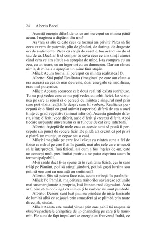 24 Alberto Bacoi
Această energie diferă de tot ce am perceput cu mintea până
acum. Imaginea a dispărut din nou!
Aş vrea să ştiu ce este ceea ce tocmai am privit? Părea să fie
ceva extrem de puternic, plin de gânduri, de dorinţe, de dragoste
ori de sentimente. Părea că strigă de veselie, bucurându-se de el
sau de ea. Dacă ar fi să compar cu ceva ceea ce am simţit atunci
când ceea ce am simţit s-a apropiat de mine, l-aş compara cu un
zeu, cu un soare, cu un înger ori cu un dumnezeu. Dar am rămas
uimit, de mine s-a apropiat un câine fără stăpân.
Mikel: Acum tocmai ai perceput cu mintea realitatea 3D.
Alberto: Stai puţin! Realitatea (imaginea) pe care am văzut-o
era aceeaşi ca cea de mai devreme, doar energiile se modificau,
erau mai puternice.
Mikel: Aceasta deoarece cele două realităţi există suprapuse.
Tu nu poţi vedea ceea ce nu poţi vedea cu ochii fizici. Iar viziu-
nea pe care ai reuşit să o percepi cu mintea e singurul mod prin
care poţi vizita realităţile despre care îţi vorbesc. Realitatea per-
cepută de o fiinţă cu grad animat (superior), diferă de cea a unei
fiinţe cu grad vegetativ (animat inferior). Aceasta gândeşte dife-
rit, simte diferit, vede diferit, aude diferit şi creează diferit. Apoi
fiecare răspunde universului ei în funcţie de cât este întrebată.
Alberto: Aşteptările mele erau ca aceste lumi să poată fi per-
cepute din punct de vedere fizic. De pildă am crezut că pot privi
o piatră, un munte, un copac sau o casă.
Mikel: Imaginile pe care le-ai văzut cu mintea sunt la fel de
fizice ca mărul pe care îl ai în geantă, mai ales cele care urmează
să le interpretezi. Însă fizicul, aşa cum a fost înţeles de om, este
un concept mult prea limitat pentru a ne putea exprima acum în
termeni palpabili.
M-ai crede dacă ţi-aş spune că în realitatea fizică, cea în care
trăiţi pe Pământ, poţi să atingi gânduri, poţi să guşti lumina sau
poţi să sugrumi cu uşurinţă un sentiment?
Alberto: Ştiu că putem face asta, acum vorbeşti în parabole.
Mikel: Pe Pământ, majoritatea trăitorilor săvârşesc acţiunile
mai sus menţionate la propriu, însă într-un mod degradant. Asta
ar fi bine să te convingă că cele ce ţi le vorbesc nu sunt parabole.
Alberto: Deseori sunt luat prin surprindere de nişte fascicule
de lumină albă ce se joacă prin atmosferă şi se plimbă prin toate
direcţiile, ciudat.
Mikel: Acesta este modul vizual prin care ochii tăi reuşesc să
observe pachetele energetice de tip channeling pe care ţi le trans-
mit. Ele sunt de fapt impulsuri de energie cu frecvenţă înaltă, ce
 