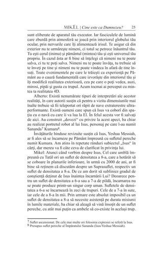 25MIKEL | Cine este ca Dumnezeu?
sunt eliberate de aparatul tău executor. Iar fasciculele de lumină
care zburdă prin atmosferă se joacă prin interiorul globului tău
ocular, prin nervurile care îţi alimentează irisul. Te asigur că din
exterior nu te urmăreşte nimeni, ci totul se petrece înăuntrul tău.
Tu eşti cerul (inima) şi pământul (mintea) tău şi eşti universul tău
propriu. În cazul ăsta ar fi bine să înţelegi că nimeni nu te poate
salva, ci tu te poţi salva. Nimeni nu te poate învăţa, tu trebuie să
te înveţi pe tine şi nimeni nu te poate vindeca în afară de tine în-
suţi. Toate evenimentele pe care le trăieşti ca experienţă pe Pă-
mânt au o cauză fundamentală care izvorăşte din interiorul tău şi
îţi modifică realitatea exterioară, cea pe care o poţi vedea, auzi,
mirosi, pipăi şi gusta cu trupul. Acum tocmai ai perceput cu min-
tea ta realitatea 4D.
Alberto: Există nenumărate tipuri de interpretări ale acestor
realităţi, în care autorii susţin că pentru a vizita dimensiunile mai
înalte trebuie să fii teleportat ori răpit de nave extraterestre ultra-
performante. Există oameni care spun că Isus va coborî din spa-
ţiu cu o navă cu care îi va lua la El. În felul acesta vor fi salvaţi
de aici. Au construit „dovezi“ cu privire la acest apect, ba chiar
au realizat portretul robot al lui Isus, personaj pe care l-au numit
Sananda7 Kumara8.
Învăţăturile hinduse revizuite susţin că Isus, Yeshua Messiah,
ar fi ales să se încarneze pe Pământ împreună cu sufletul pereche
numit Kumara. Am atins în repetate rânduri subiectul „Isus“ în
cărţi, dar mereu va fi câte ceva de clarificat în privinţa lui.
Mikel: Atunci când vorbim despre Isus, Cel care umblă îm-
preună cu Tatăl ori un suflet de densitatea a 8-a, care a hotărât să
se coboare în planurile inferioare, în urmă cu 2000 de ani, ar fi
bine să reţinem că discutăm despre un Suprasuflet, respectiv un
suflet de densitatea a 8-a. De ce am dorit să subliniez gradul de
conştienţă deţinut de Isus înaintea încarnării Lui? Deoarece pen-
tru un suflet de densitatea a 6-a sau a 7-a de pildă, încarnarea nu
se poate produce printr-un singur corp uman. Sufletele de densi-
tatea a 6-a se încarnează în zeci de trupuri. Cele de a 7-a în sute,
iar cele de a 8-a în mii. Prin urmare este absolut imposibil ca un
suflet de densitatea a 8-a să necesite asistenţă pe durata misiunii
în lumile materiale, ba chiar să aleagă să vină însoţit de un suflet
pereche, cu atât mai puţin ca ambele să co-existe în acelaşi trup.
7 Suflet ascensionat. De cele mai multe ori folosirea expresiei se referă la Isus.
8 Presupus suflet pereche al Împăratului Sananda (Isus/Yeshua Messiah).
 