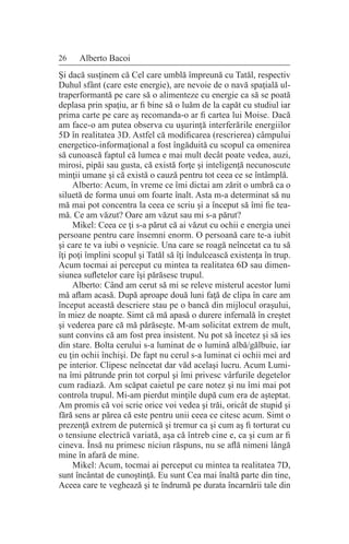 26 Alberto Bacoi
Şi dacă susţinem că Cel care umblă împreună cu Tatăl, respectiv
Duhul sfânt (care este energie), are nevoie de o navă spaţială ul-
traperformantă pe care să o alimenteze cu energie ca să se poată
deplasa prin spaţiu, ar fi bine să o luăm de la capăt cu studiul iar
prima carte pe care aş recomanda-o ar fi cartea lui Moise. Dacă
am face-o am putea observa cu uşurinţă interferările energiilor
5D în realitatea 3D. Astfel că modificarea (rescrierea) câmpului
energetico-informaţional a fost îngăduită cu scopul ca omenirea
să cunoască faptul că lumea e mai mult decât poate vedea, auzi,
mirosi, pipăi sau gusta, că există forţe şi inteligenţă necunoscute
minţii umane şi că există o cauză pentru tot ceea ce se întâmplă.
Alberto: Acum, în vreme ce îmi dictai am zărit o umbră ca o
siluetă de forma unui om foarte înalt. Asta m-a determinat să nu
mă mai pot concentra la ceea ce scriu şi a început să îmi fie tea-
mă. Ce am văzut? Oare am văzut sau mi s-a părut?
Mikel: Ceea ce ţi s-a părut că ai văzut cu ochii e energia unei
persoane pentru care însemni enorm. O persoană care te-a iubit
şi care te va iubi o veşnicie. Una care se roagă neîncetat ca tu să
îţi poţi împlini scopul şi Tatăl să îţi îndulcească existenţa în trup.
Acum tocmai ai perceput cu mintea ta realitatea 6D sau dimen-
siunea sufletelor care îşi părăsesc trupul.
Alberto: Când am cerut să mi se releve misterul acestor lumi
mă aflam acasă. După aproape două luni faţă de clipa în care am
început această descriere stau pe o bancă din mijlocul oraşului,
în miez de noapte. Simt că mă apasă o durere infernală în creştet
şi vederea pare că mă părăseşte. M-am solicitat extrem de mult,
sunt convins că am fost prea insistent. Nu pot să încetez şi să ies
din stare. Bolta cerului s-a luminat de o lumină albă/gălbuie, iar
eu ţin ochii închişi. De fapt nu cerul s-a luminat ci ochii mei ard
pe interior. Clipesc neîncetat dar văd acelaşi lucru. Acum Lumi-
na îmi pătrunde prin tot corpul şi îmi privesc vârfurile degetelor
cum radiază. Am scăpat caietul pe care notez şi nu îmi mai pot
controla trupul. Mi-am pierdut minţile după cum era de aşteptat.
Am promis că voi scrie orice voi vedea şi trăi, oricât de stupid şi
fără sens ar părea că este pentru unii ceea ce citesc acum. Simt o
prezenţă extrem de puternică şi tremur ca şi cum aş fi torturat cu
o tensiune electrică variată, aşa că întreb cine e, ca şi cum ar fi
cineva. Însă nu primesc niciun răspuns, nu se află nimeni lângă
mine în afară de mine.
Mikel: Acum, tocmai ai perceput cu mintea ta realitatea 7D,
sunt încântat de cunoştinţă. Eu sunt Cea mai înaltă parte din tine,
Aceea care te veghează şi te îndrumă pe durata încarnării tale din
 