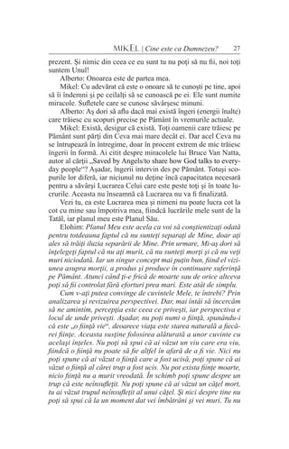 27MIKEL | Cine este ca Dumnezeu?
prezent. Şi nimic din ceea ce eu sunt tu nu poţi să nu fii, noi toţi
suntem Unul!
Alberto: Onoarea este de partea mea.
Mikel: Cu adevărat că este o onoare să te cunoşti pe tine, apoi
să îi îndemni şi pe ceilalţi să se cunoască pe ei. Ele sunt numite
miracole. Sufletele care se cunosc săvârşesc minuni.
Alberto: Aş dori să aflu dacă mai există îngeri (energii înalte)
care trăiesc cu scopuri precise pe Pământ în vremurile actuale.
Mikel: Există, desigur că există. Toţi oamenii care trăiesc pe
Pământ sunt părţi din Ceva mai mare decât ei. Dar acel Ceva nu
se întrupează în întregime, doar în procent extrem de mic trăiesc
îngerii în formă. Ai citit despre miracolele lui Bruce Van Natta,
autor al cărţii �������������������������������������������������„������������������������������������������������Saved by Angels/to share how God talks to every-
day people“? Aşadar, îngerii intervin des pe Pământ. Totuşi sco-
purile lor diferă, iar niciunul nu deţine încă capacitatea necesară
pentru a săvârşi Lucrarea Celui care este peste toţi şi în toate lu-
crurile. Aceasta nu înseamnă că Lucrarea nu va fi finalizată.
Vezi tu, ea este Lucrarea mea şi nimeni nu poate lucra cot la
cot cu mine sau împotriva mea, fiindcă lucrările mele sunt de la
Tatăl, iar planul meu este Planul Său.
Elohim: Planul Meu este acela ca voi să conştientizaţi odată
pentru totdeauna faptul că nu sunteţi separaţi de Mine, doar aţi
ales să trăiţi iluzia separării de Mine. Prin urmare, Mi-aş dori să
înţelegeţi faptul că nu aţi murit, că nu sunteţi morţi şi că nu veţi
muri niciodată. Iar un singur concept mai puţin bun, fiind el vizi-
unea asupra morţii, a produs şi produce în continuare suferinţă
pe Pământ. Atunci când ţi-e frică de moarte sau de orice altceva
poţi să fii controlat fără eforturi prea mari. Este atât de simplu.
Cum v-aţi putea convinge de cuvintele Mele, te întrebi? Prin
analizarea şi revizuirea perspectivei. Dar, mai întâi să încercăm
să ne amintim, percepţia este ceea ce priveşti, iar perspectiva e
locul de unde priveşti. Aşadar, nu poţi numi o fiinţă, spunându-i
că este „o fiinţă vie“, deoarece viaţa este starea naturală a fiecă-
rei fiinţe. Aceasta susţine folosirea alăturată a unor cuvinte cu
acelaşi înţeles. Nu poţi să spui că ai văzut un viu care era viu,
fiindcă o fiinţă nu poate să fie altfel în afară de a fi vie. Nici nu
poţi spune că ai văzut o fiinţă care a fost ucisă, poţi spune că ai
văzut o fiinţă al cărei trup a fost ucis. Nu pot exista fiinţe moarte,
nicio fiinţă nu a murit vreodată. În schimb poţi spune despre un
trup că este neînsufleţit. Nu poţi spune că ai văzut un căţel mort,
tu ai văzut trupul neînsufleţit al unui căţel. Şi nici despre tine nu
poţi să spui că la un moment dat vei îmbătrâni şi vei muri. Tu nu
 