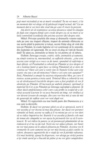 28 Alberto Bacoi
poţi muri niciodată şi nu ai murit vreodată! Tu nu vei muri, ci la
un moment dat vei alege să îţi părăseşti trupul actual, da? La un
moment dat te vei trezi din visul tău pe care îl visezi în prezent.
Am dorit să vă reamintesc acestea deoarece omul în situaţia
de faţă este singura fiinţă care crede despre ea că va muri şi se
lasă controlată (condusă) din pricina acestei idei despre sine.
Mikel: Priveşte şoselele din oraşe şi drumurile voastre naţio-
nale pe care zac trupuri sfâşiate, trupuri de animale sfârtecate ce
zac acolo până la putrezire şi totuşi, aceste fiinţe aleg să vină din
nou pe Pământ, în ciuda faptului că voi continuaţi să le omorâţi,
din neatenţie ori ignoranţă. De ce crezi că aleg să vină de fiecare
dată? Îţi spun eu, animalele se întorc la voi pentru că vă iubesc.
Elohim: Întreaga creaţie, codrii, văile, animalele şi oamenii,
au simţit venirea ta, murmurând, cu sufletele obosite, „cine este
acesta care strigă cu o voce ca de tunet, spunând că suferinţa a
luat sfârşit, că Preaînaltul a coborât pe Pământ şi zice despre el
că e Lumina lumii şi apoi face ca întreg Pământul să se mire de
venirea sa? Oare cel care a venit vine în Numele Celui care este
veşnic viu sau e un alt mincinos? Oare e cel care este aşteptat?“
Însă, Pământul a amuţit la auzirea răspunsului Meu, pe care îl
rostesc acum pentru a treia oară. Trimisul Meu a coborât la voi
ca să săvârşească Lucrările despre care a fost profeţit că vor fi
săvârşite pe Pământ. El lucrează pe ambele planuri, spiritual şi
material (în Cer şi pe Pământ) pe întreaga suprafaţă a planetei. Şi
chiar dacă amărăciunea celor care s-au jertfit cu scopul de a să-
vârşi această Lucrare le va usca bucuria un timp, vor străluci şi
vor deveni izvoare de energie, din care vor bea mii şi sute de mii
de generaţii de suflete care vor veni după voi.
Mikel: Ei reprezintă cea mai înaltă parte din Dumnezeu şi e
cea care ia deciziile.
Elohim: Şi dacă vor porunci ploii ca să se oprească, norii îi
vor asculta şi vor înceta să mai dea ploaie. Iar dacă vor porunci
vântului să bată, acesta va sufla şi îi va mistui pe cei ce vor dori
să se ridice împotriva lor. Soarele îi va asculta şi fiarele cele mai
de temut ale câmpului se vor aşeza la picioarele lor ca să îi ocro-
tească. Te voi ridica în putere ca să porunceşti pământului să nu
rodească şi el nu va da rod. Norii nu vor aduce ploaie, iar banii
nu vor mai putea să le aducă alinarea pe Pământ. Acestea vor fi
vremurile în care oamenii nu îşi vor mai încuia şi păzi cutiile cu
valori, deoarece agonisirile de o viaţă îşi vor fi pierdut valoarea.
Cei mai înstăriţi, ajunşi la disperare, vor alerga pe străzi pentru
a îşi vinde aurul pe o bucată de pâine şi nu vor găsi cumpărător,
 