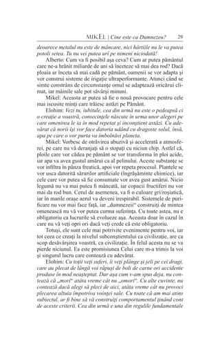 29MIKEL | Cine este ca Dumnezeu?
deoarece metalul nu este de mâncare, nici hârtiile nu le va putea
potoli setea. Tu nu vei putea urî pe nimeni niciodată!
Alberto: Cum va fi posibil aşa ceva? Cum ar putea pământul
care ne-a hrănit miliarde de ani să înceteze să mai dea rod? Dacă
ploaia ar înceta să mai cadă pe pământ, oamenii se vor adapta şi
vor construi sisteme de irigaţie ultraperformante. Atunci când se
simte constrâns de circumstanţe omul se adaptează oricărui cli-
mat, iar mâinile sale pot săvârşi minuni.
Mikel: Aceasta ar putea să fie o nouă provocare pentru cele
mai iscusite minţi care trăiesc astăzi pe Pământ.
Elohim: Vezi tu, iubitule, cea din urmă nu este o pedeapsă ci
o creaţie a voastră, consecinţele născute în urma unor alegeri pe
care omenirea le ia în mod repetat şi inconştient astăzi. Cu ade-
vărat că norii îşi vor face datoria udând cu dragoste solul, însă,
apa pe care o vor purta va îmbolnăvi planeta.
Mikel: Vorbesc de otrăvirea abuzivă şi accelerată a atmosfe-
rei, pe care nu vă deranjaţi să o stopaţi cu niciun chip. Astfel că,
ploile care vor cădea pe pământ se vor transforma în ploi acide,
iar apa va avea gustul amărui ca al pelinului. Aceste substanţe se
vor infiltra în pânza freatică, apoi vor repeta procesul. Plantele se
vor usca datorită sărurilor artificiale (îngrăşăminte chimice), iar
cele care vor putea să fie consumate vor avea gust amărui. Nicio
legumă nu va mai putea fi mâncată, iar copacii fructiferi nu vor
mai da rod bun. Cerul de asemenea, va fi o culoare gri/roşiatică,
iar în marile oraşe aerul va deveni irespirabil. Sistemele de puri-
ficare nu vor mai face faţă, iar „dumnezeii“ construiţi de mintea
omenească nu vă vor putea curma suferinţa. Cu toate astea, nu e
obligatoriu ca lucrurile să evolueze aşa. Aceasta doar în cazul în
care nu vă veţi opri ori dacă veţi crede că este obligatoriu.
Totuşi, ele sunt cele mai potrivite evenimente pentru voi, iar
tot ceea ce creaţi la nivelul subconştientului ca civilizaţie, are ca
scop desăvârşirea voastră, ca civilizaţie. În felul acesta nu se va
pierde niciunul. Ea este promisiunea Celui care m-a trimis la voi
şi singurul lucru care contează cu adevărat.
Elohim: Cu toţii veţi suferi, îi veţi plânge şi jeli pe cei dragi,
care au plecat de lângă voi răpuşi de boli de carne ori accidente
produse în mod neaşteptat. Dar aşa cum v-am spus deja, nu con-
tează că „mori“ atâta vreme cât nu „omori“. Cu alte cuvinte, nu
contează dacă alegi să pleci de aici, atâta vreme cât nu provoci
plecarea altuia împotriva voinţei sale. Cu toate că am mai atins
subiectul, ar fi bine să vă construiţi comportamentul ţinând cont
de aceste criterii.	Cea din urmă e una din regulile fundamentale
 
