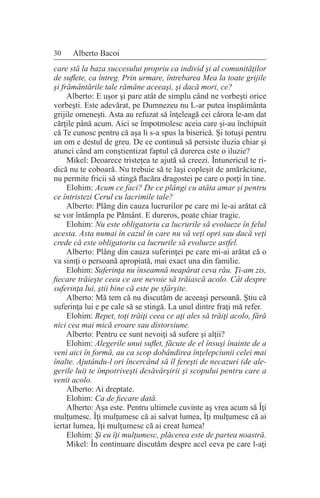 30 Alberto Bacoi
care stă la baza succesului propriu ca individ şi al comunităţilor
de suflete, ca întreg. Prin urmare, întrebarea Mea la toate grijile
şi frământările tale rămâne aceeaşi, şi dacă mori, ce?
Alberto: E uşor şi pare atât de simplu când ne vorbeşti orice
vorbeşti. Este adevărat, pe Dumnezeu nu L-ar putea înspăimânta
grijile omeneşti. Asta au refuzat să înţeleagă cei cărora le-am dat
cărţile până acum. Aici se împotmolesc aceia care şi-au închipuit
că Te cunosc pentru că aşa li s-a spus la biserică. Şi totuşi pentru
un om e destul de greu. De ce continuă să persiste iluzia chiar şi
atunci când am conştientizat faptul că durerea este o iluzie?
Mikel: Deoarece tristeţea te ajută să creezi. Întunericul te ri-
dică nu te coboară. Nu trebuie să te laşi copleşit de amărăciune,
nu permite fricii să stingă flacăra dragostei pe care o porţi în tine.
Elohim: Acum ce faci? De ce plângi cu atâta amar şi pentru
ce întristezi Cerul cu lacrimile tale?
Alberto: Plâng din cauza lucrurilor pe care mi le-ai arătat că
se vor întâmpla pe Pământ. E dureros, poate chiar tragic.
Elohim: Nu este obligatoriu ca lucrurile să evolueze în felul
acesta. Asta numai în cazul în care nu vă veţi opri sau dacă veţi
crede că este obligatoriu ca lucrurile să evolueze astfel.
Alberto: Plâng din cauza suferinţei pe care mi-ai arătat că o
va simţi o persoană apropiată, mai exact una din familie.
Elohim: Suferinţa nu înseamnă neapărat ceva rău. Ţi-am zis,
fiecare trăieşte ceea ce are nevoie să trăiască acolo. Cât despre
suferinţa lui, ştii bine că este pe sfârşite.
Alberto: Mă tem că nu discutăm de aceeaşi persoană. Ştiu că
suferinţa lui e pe cale să se stingă. La unul dintre fraţi mă refer.
Elohim: Repet, toţi trăiţi ceea ce aţi ales să trăiţi acolo, fără
nici cea mai mică eroare sau distorsiune.
Alberto: Pentru ce sunt nevoiţi să sufere şi alţii?
Elohim: Alegerile unui suflet, făcute de el însuşi înainte de a
veni aici în formă, au ca scop dobândirea înţelepciunii celei mai
înalte. Ajutându-l ori încercând să îl fereşti de necazuri (de ale-
gerile lui) te împotriveşti desăvârşirii şi scopului pentru care a
venit acolo.
Alberto: Ai dreptate.
Elohim: Ca de fiecare dată.
Alberto: Aşa este. Pentru ultimele cuvinte aş vrea acum să Îţi
mulţumesc. Îţi mulţumesc că ai salvat lumea, Îţi mulţumesc că ai
iertat lumea, Îţi mulţumesc că ai creat lumea!
Elohim: Şi eu îţi mulţumesc, plăcerea este de partea noastră.
Mikel: În continuare discutăm despre acel ceva pe care l-aţi
 