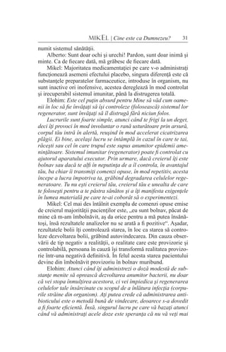 31MIKEL | Cine este ca Dumnezeu?
numit sistemul sănătăţii.
Alberto: Sunt doar ochi şi urechi! Pardon, sunt doar inimă şi
minte. Ca de fiecare dată, mă grăbesc de fiecare dată.
Mikel: Majoritatea medicamentaţiei pe care v-o administraţi
funcţionează asemeni efectului placebo, singura diferenţă este că
substanţele preparatelor farmaceutice, introduse în organism, nu
sunt inactive ori inofensive, acestea dereglează în mod controlat
şi irecuperabil sistemul imunitar, până la distrugerea totală.
Elohim: Este cel puţin absurd pentru Mine să văd cum oame-
nii în loc să fie învăţaţi să îşi controleze (folosească) sistemul lor
regenerator, sunt învăţaţi să îl distrugă fără niciun folos.
Lucrurile sunt foarte simple, atunci când te frigi la un deget,
deci îţi provoci în mod involuntar o rană usturătoare prin arsură,
corpul tău intră în alertă, reuşind în mod accelerat cicatrizarea
plăgii. Ei bine, acelaşi lucru se întâmplă în cazul în care te tai,
răceşti sau cel în care trupul este supus anumitor epidemii ame-
ninţătoare. Sistemul imunitar (regenerator) poate fi controlat cu
ajutorul aparatului executor. Prin urmare, dacă creierul îţi este
bolnav sau dacă te alfi în neputinţa de a îl controla, în avantajul
tău, ba chiar îi transmiţi comenzi opuse, în mod repetitiv, acesta
începe a lucra împotriva ta, grăbind degradarea celulelor rege-
neratoare. Tu nu eşti creierul tău, creierul tău e unealta de care
te foloseşti pentru a te păstra sănătos şi a îţi manifesta exigenţele
în lumea materială pe care te-ai coborât să o experimentezi.
Mikel: Cel mai des întâlnit exemplu de comenzi opuse emise
de creierul majorităţii pacienţilor este, „eu sunt bolnav, păcat de
mine că m-am îmbolnăvit, aş da orice pentru a mă putea însănă-
toşi, însă rezultatele analizelor nu se arată a fi pozitive“. Aşadar,
rezultatele bolii îţi controlează starea, în loc ca starea să contro-
leze dezvoltarea bolii, grăbind autovindecarea. Din cauza obser-
vării de tip negativ a realităţii, o realitate care este provizorie şi
controlabilă, persoana în cauză îşi transformă realitatea provizo-
rie într-una negativă definitivă. În felul acesta starea pacientului
devine din îmbolnăvit provizoriu în bolnav muribund.
Elohim: Atunci când îţi administrezi o doză modestă de sub-
stanţe menite să oprească dezvoltarea anumitor bacterii, nu doar
că vei stopa înmulţirea acestora, ci vei împiedica şi regenerarea
celulelor tale însărcinate cu scopul de a înlătura infecţia (corpu-
rile străine din organism). Aţi putea crede că administrarea anti-
bioticului este o metodă bună de vindecare, deoarece s-a dovedit
a fi foarte eficientă. Însă, singurul lucru pe care vă bazaţi atunci
când vă administraţi acele doze este speranţa că nu vă veţi mai
 