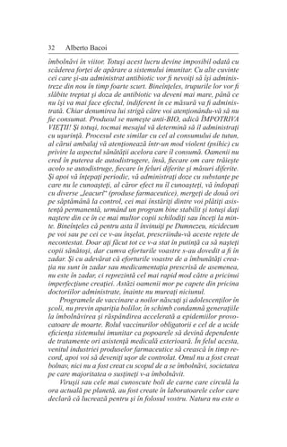 32 Alberto Bacoi
îmbolnăvi în viitor. Totuşi acest lucru devine imposibil odată cu
scăderea forţei de apărare a sistemului imunitar. Cu alte cuvinte
cei care şi-au administrat antibiotic vor fi nevoiţi să îşi adminis-
treze din nou în timp foarte scurt. Bineînţeles, trupurile lor vor fi
slăbite treptat şi doza de antibiotic va deveni mai mare, până ce
nu îşi va mai face efectul, indiferent în ce măsură va fi adminis-
trată. Chiar denumirea lui strigă către voi atenţionându-vă să nu
fie consumat. Produsul se numeşte anti-BIO, adică ÎMPOTRIVA
VIEŢII! Şi totuşi, tocmai mesajul vă determină să îl administraţi
cu uşurinţă. Procesul este similar cu cel al consumului de tutun,
al cărui ambalaj vă atenţionează într-un mod violent (psihic) cu
privire la aspectul sănătăţii acelora care îl consumă. Oamenii nu
cred în puterea de autodistrugere, însă, fiecare om care trăieşte
acolo se autodistruge, fiecare în feluri diferite şi măsuri diferite.
Şi apoi vă înţepaţi periodic, vă administraţi doze cu substanţe pe
care nu le cunoaşteţi, al căror efect nu îl cunoaşteţi, vă îndopaţi
cu diverse „leacuri“ (produse farmaceutice), mergeţi de două ori
pe săptămână la control, cei mai înstăriţi dintre voi plătiţi asis-
tenţă permanentă, urmând un program bine stabilit şi totuşi daţi
naştere din ce în ce mai multor copii schilodiţi sau înceţi la min-
te. Bineînţeles că pentru asta îl învinuiţi pe Dumnezeu, nicidecum
pe voi sau pe cei ce v-au înşelat, prescriindu-vă aceste reţete de
necontestat. Doar aţi făcut tot ce v-a stat în putinţă ca să naşteţi
copii sănătoşi, dar cumva eforturile voastre s-au dovedit a fi în
zadar. Şi cu adevărat că eforturile voastre de a îmbunătăţi crea-
ţia nu sunt în zadar sau medicamentaţia prescrisă de asemenea,
nu este în zadar, ci reprezintă cel mai rapid mod către a pricinui
imperfecţiune creaţiei. Astăzi oamenii mor pe capete din pricina
doctoriilor administrate, înainte nu mureaţi niciunul.
Programele de vaccinare a noilor născuţi şi adolescenţilor în
şcoli, nu previn apariţia bolilor, în schimb condamnă generaţiile
la îmbolnăvirea şi răspândirea accelerată a epidemiilor provo-
catoare de moarte. Rolul vaccinurilor obligatorii e cel de a ucide
eficienţa sistemului imunitar ca popoarele să devină dependente
de tratamente ori asistenţă medicală exterioară. În felul acesta,
venitul industriei produselor farmaceutice să crească în timp re-
cord, apoi voi să deveniţi uşor de controlat. Omul nu a fost creat
bolnav, nici nu a fost creat cu scopul de a se îmbolnăvi, societatea
pe care majoritatea o susţineţi v-a îmbolnăvit.
Viruşii sau cele mai cunoscute boli de carne care circulă la
ora actuală pe planetă, au fost create în laboratoarele celor care
declară că lucrează pentru şi în folosul vostru. Natura nu este o
 