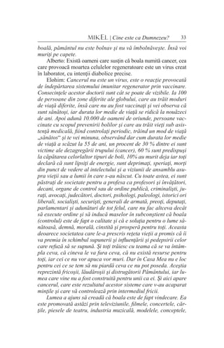 33MIKEL | Cine este ca Dumnezeu?
boală, pământul nu este bolnav şi nu vă îmbolnăveşte. Însă voi
muriţi pe capete.
Alberto: Există oameni care susţin că boala numită cancer, cea
care provoacă moartea celulelor regeneratoare este un virus creat
în laborator, cu intenţii diabolice precise.
Elohim: Cancerul nu este un virus, este o reacţie provocată
de îndepărtarea sistemului imunitar regenerator prin vaccinare.
Consecinţele acestor doctorii sunt cât se poate de vizibile. Ia 100
de persoane din zone diferite ale globului, care au trăit moduri
de viaţă diferite, însă care nu au fost vaccinaţi şi vei observa că
sunt sănătoşi, iar durata lor medie de viaţă se ridică la nouăzeci
de ani. Apoi adună 10.000 de oameni de oriunde, persoane vac-
cinate cu scopul prevenirii bolilor şi care au trăit vieţi sub asis-
tenţă medicală, fiind controlaţi periodic, trăind un mod de viaţă
„sănătos“ şi te vei minuna, observând dar cum durata lor medie
de viaţă a scăzut la 55 de ani, un procent de 30 % dintre ei sunt
victime ale dezagregării trupului (cancer), 60 % sunt predispuşi
la căpătarea celorlaltor tipuri de boli, 10% au murit deja iar toţi
declară că sunt lipsiţi de energie, sunt deprimaţi, speriaţi, morţi
din punct de vedere al intelectului şi a viziunii de ansamblu asu-
pra vieţii sau a lumii în care s-au născut. Cu toate astea, ei sunt
păstraţi de societate pentru a profesa ca profesori şi învăţători,
decani, organe de control sau de ordine publică, criminalişti, ju-
raţi, avocaţi, judecători, doctori, psihologi, paleologi, istorici ori
liberali, socialişti, securişti, generali de armată, preoţi, deputaţi,
parlamentari şi adunături de tot felul, care nu fac altceva decât
să execute ordine şi să inducă maselor în subconştient că boala
(controlul) este de fapt o calitate şi că e soluţia pentru o lume să-
nătoasă, demnă, morală, cinstită şi prosperă pentru toţi. Aceasta
deoarece societatea care le-a prescris reţeta vieţii a promis că îi
va premia în schimbul supunerii şi influenţării şi pedepsirii celor
care refuză să se supună. Şi toţi trăiesc cu teama că se va întâm-
pla ceva, că cineva le va fura ceva, că nu există resurse pentru
toţi, iar cei ce nu vor apuca vor muri. Dar în Casa Mea nu e loc
pentru cei ce se tem să nu piardă ceva ce nu pot poseda. Aceştia
reprezintă fricoşii, lăudăroşii şi distrugătorii Pământului, iar lu-
mea care vine nu a fost construită pentru unii ca ei. Şi aici apare
cancerul, care este rezultatul acestor sisteme care v-au acaparat
minţile şi care vă controlează prin intermediul fricii.
Lumea a ajuns să creadă că boala este de fapt vindecare. Ea
este promovată astăzi prin televiziunile, filmele, concertele, căr-
ţile, piesele de teatru, industria muzicală, modelele, conceptele,
 