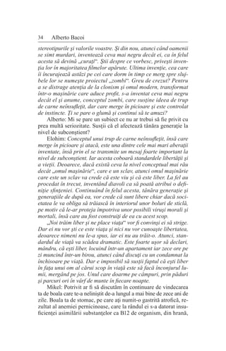 34 Alberto Bacoi
stereotipurile şi valorile voastre. Şi din nou, atunci când oamenii
se simt murdari, inventează ceva mai negru decât ei, ca în felul
acesta să devină „curaţi“. Ştii despre ce vorbesc, priveşti inven-
ţia lor în majoritatea filmelor apărute. Ultima invenţie, cea care
îi încurajează astăzi pe cei care dorm în timp ce merg spre sluj-
bele lor se numeşte proiectul „zombi“. Greu de crezut? Pentru
a se distrage atenţia de la clonism şi omul modern, transformat
într-o maşinărie care aduce profit, s-a inventat ceva mai negru
decât el şi anume, conceptul zombi, care susţine ideea de trup
de carne neînsufleţit, dar care merge în picioare şi este controlat
de instincte. Ţi se pare o glumă şi continui să te amuzi?
Alberto: Mi se pare un subiect ce nu ar trebui să fie privit cu
prea multă seriozitate. Susţii că el afectează tânăra generaţie la
nivel de subconştient?
Elohim: Conceptul unui trup de carne neînsufleţit, însă care
merge în picioare şi atacă, este una dintre cele mai mari aberaţii
inventate, însă prin el se transmite un mesaj foarte important la
nivel de subconştient. Iar acesta coboară standardele libertăţii şi
a vieţii. Deoarece, dacă există ceva la nivel conceptual mai rău
decât „omul maşinărie“, care e un sclav, atunci omul maşinărie
care este un sclav va crede că este viu şi că este liber. La fel au
procedat în trecut, inventând diavoli ca să poată atribui o defi-
niţie sfinţeniei. Continuând în felul acesta, tânăra generaţie şi
generaţiile de după ea, vor crede că sunt libere chiar dacă soci-
etatea le va obliga să trăiască în interiorul unor boluri de sticlă,
pe motiv că le-ar proteja împotriva unor posibili viruşi morali şi
mortali, însă care au fost construiţi de ea cu acest scop.
„Noi trăim liber şi ne place viaţa“ vor fi convinşi ei să strige.
Dar ei nu vor şti ce este viaţa şi nici nu vor cunoaşte libertatea,
deoarece nimeni nu le-a spus, iar ei nu au trăit-o. Atunci, stan-
dardul de viaţă va scădea dramatic. Este foarte uşor să declari,
mândru, că eşti liber, locuind într-un apartament iar zece ore pe
zi muncind într-un birou, atunci când discuţi cu un condamnat la
închisoare pe viaţă. Dar e imposibil să susţii faptul că eşti liber
în faţa unui om al cărui scop în viaţă este să facă înconjurul lu-
mii, mergând pe jos. Unul care doarme pe câmpuri, prin păduri
şi parcuri ori în vârf de munte în fiecare noapte.
Mikel: Potrivit ar fi să discutăm în continuare de vindecarea
ta de boala care te-a neliniştit de-a lungul a mai bine de zece ani de
zile. Boala ta de stomac, pe care aţi numit-o gastrită atrofică, re-
zultat al anemiei pernicinoase, care la rândul ei s-a datorat insu-
ficienţei asimilării substanţelor ca B12 de organism, din hrană,
 