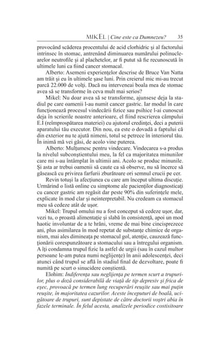 35MIKEL | Cine este ca Dumnezeu?
provocând scăderea procentului de acid clorhidric şi al factorului
intrinsec în stomac, antrenând diminuarea numărului polinucle-
arelor neutrofile şi al plachetelor, ar fi putut să fie recunoscută în
ultimele luni ca fiind cancer stomacal.
Alberto: Asemeni experienţelor descrise de Bruce Van Natta
am trăit şi eu în ultimele şase luni. Prin creierul mic mi-au trecut
parcă 22.000 de volţi. Dacă nu interveneai boala mea de stomac
avea să se transforme în ceva mult mai serios?
Mikel: Nu doar avea să se transforme, ajunsese deja la sta-
diul pe care oamenii l-au numit cancer gastric. Iar modul în care
funcţionează procesul vindecării fizice sau psihice l-ai cunoscut
deja în scrierile noastre anterioare, el fiind rescrierea câmpului
E.I (reîmprospătarea materiei) cu ajutorul credinţei, deci a puterii
aparatului tău executor. Din nou, ea este o dovadă a faptului că
din exterior nu te ajută nimeni, totul se petrece în interiorul tău.
În inimă mă vei găsi, de acolo vine puterea.
Alberto: Mulţumesc pentru vindecare. Vindecarea s-a produs
la nivelul subconştientului meu, la fel ca majoritatea minunilor
care mi s-au întâmplat în ultimii ani. Acolo se produc minunile.
Şi asta ar trebui oamenii să caute ca să observe, nu să încerce să
găsească cu privirea farfurii zburătoare ori semnul crucii pe cer.
Revin totuşi la afecţiunea cu care am început ultima discuţie.
Urmărind o listă online cu simptome ale pacienţilor diagnosticaţi
cu cancer gastric am regăsit dar peste 90% din suferinţele mele,
explicate în mod clar şi neinterpretabil. Nu credeam ca stomacul
meu să cedeze atât de uşor.
Mikel: Trupul omului nu a fost conceput să cedeze uşor, dar,
vezi tu, o proastă alimentaţie şi slabă în consistenţă, apoi un mod
haotic involuntar de a te hrăni, vreme de mai bine cincisprezece
ani, plus asimilarea în mod repetat de substanţe chimice de orga-
nism, mai ales dimineaţa pe stomacul gol, atenţie, cauzează func-
ţionării corespunzătoare a stomacului sau a întregului organism.
A îţi condamna trupul fizic la astfel de urgii (sau în cazul multor
persoane le-am putea numi neglijenţe) în anii adolescenţei, deci
atunci când trupul se află în stadiul final de dezvoltare, poate fi
numită pe scurt o sinucidere conştientă.
Elohim: Indiferenţa sau neglijenţa pe termen scurt a trupuri-
lor, plus o doză considerabilă de viaţă de tip depresiv şi frica de
eşec, provoacă pe termen lung recuperări reuşite sau mai puţin
reuşite, în majoritatea cazurilor. Aceste începuturi de boală, uci-
gătoare de trupuri, sunt depistate de către doctorii voştri abia în
fazele terminale. În felul acesta, analizele periodice costisitoare
 